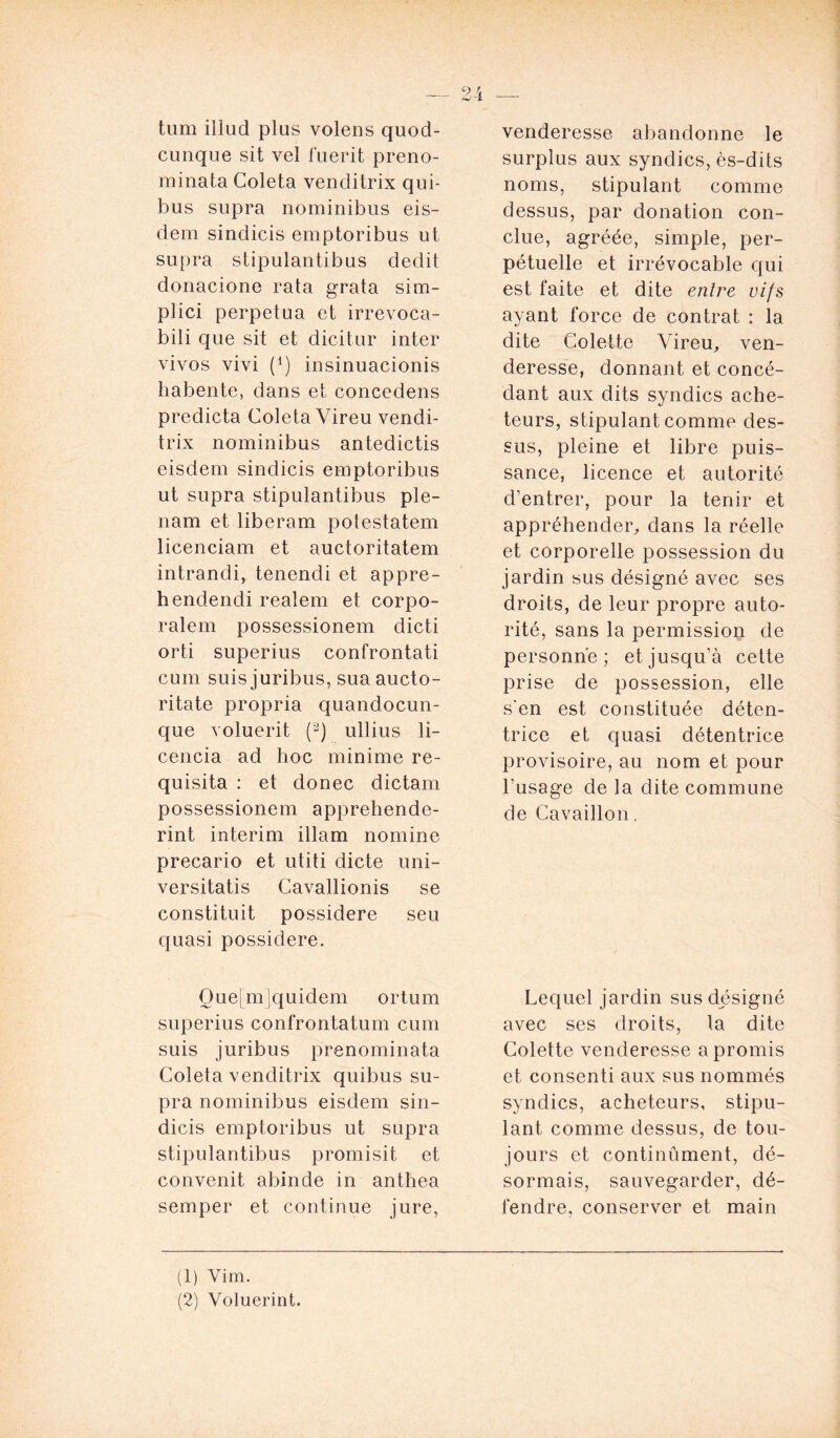 tum iüud plus volens quod- cunque sit vel fuerit preno- minata Coleta venditrix qui- bus supra nominibus eis- dem sindicis emptoribus ut supra stipulantibus dédit donacione rata grata sim- plici perpétua et irrevoca- bili que sit et dicitur inter vivos vivi (4) insinuacionis habente, dans et concedens predicta Coleta Vireu vendi- trix nominibus antedictis eisdem sindicis emptoribus ut supra stipulantibus ple- nam et liberam potestatem licenciam et auctoritatem intrandi, tenendi et appre- hendendi realem et corpo- ralem possessionem dicti orti superius confrontati cuin suis juribus, sua aucto- ritate propria quandocun- que voluerit (1 2) ullius li- cencia ad hoc minime re- quisita : et donec dictam possessionem apprehende- rint intérim illam nomine precario et utiti dicte uni- versitatis Cavallionis se constituit possidere seu quasi possidere. Oue[mjquidem ortum superius confrontatum cum suis juribus prenominata Coleta venditrix quibus su- pra nominibus eisdem sin- dicis emptoribus ut supra stipulantibus promisit et convenit abinde in anthea semper et continue jure, venderesse abandonne le surplus aux syndics, ès-dits noms, stipulant comme dessus, par donation con- clue, agréée, simple, per- pétuelle et irrévocable qui est faite et dite entre vifs ayant force de contrat : la dite Colette Vireu, ven- deresse, donnant et concé- dant aux dits syndics ache- teurs, stipulant comme des- sus, pleine et libre puis- sance, licence et autorité d’entrer, pour la tenir et appréhender, dans la réelle et corporelle possession du jardin sus désigné avec ses droits, de leur propre auto- rité, sans la permission de personne; et jusqu’à cette prise de possession, elle s'en est constituée déten- trice et quasi détentrice provisoire, au nom et pour l’usage de la dite commune de Cavaillon, Lequel jardin sus désigné avec ses droits, la dite Colette venderesse a promis et consenti aux sus nommés syndics, acheteurs, stipu- lant comme dessus, de tou- jours et continûment, dé- sormais, sauvegarder, dé- fendre, conserver et main (1) Vim. (2) Voluerint.