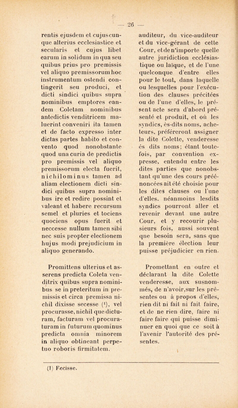 rentis ejusdem et cujuscun- que alterius ecclesiastice et secularis et cujus libet earum in solidum in qua seu quibus prius pro premissis vel aliquo premissorum hoc instrumentum ostendi con- tingerit seu produci, et dicti sindici quibus supra nominibus emptores ean- dem Coletam nominibus antedictis venditricem ma- luerint conveniri ita tamen et de facto expresso inter dictas partes habito et con- vento quod nonobstante quod una curia de predictis pro premissis vel aliquo premissorum electa fuerit, nichilominus tamen ad aliam electionem dicli sin- dici quibus supra nomini- bus ire et redire possint et valeant, et habere recursum semel et pluries et tociens quociens opus fuerit et neccesse nullum tamen sibi nec suis propter electionem hujus modi prejudicium in aliquo generando. Promittens ulterius et as- serens predicta Coleta ven- ditrix quibus supra nomini- bus se inpreteritum in pre- missis et circa premissa ni- chil dixisse secesse (1), vel procurasse, nichil que dictu- ram, facturam vel procura- turam in futurum quominus predicta omnia minorem in aliquo obtineant perpe- tuo roboris firmitatem. auditeur, du vice-auditeur et du vice-gérant de cette Cour, et de n’importe quelle autre juridiction ecclésias- tique ou laïque, et de Tune quelconque d’entre elles pour le tout, dans laquelle ou lesquelles pour l'exécu- tion des clauses précitées ou de l’une d’elles, le pré- sent acte sera d’abord pré- senté et produit, et ou les syndics, ès-dits noms, ache- teurs, préféreront assigner la dite Colette, venderesse és dits noms; étant toute- fois, par convention ex- presse, entendu entre les dites parties que nonobs- tant qu’une des cours préé- noncées ait été choisie pour les dites clauses ou l’une d’elles, néanmoins lesdits syndics pourront aller et revenir devant une autre Cour, et y recourir plu- sieurs fois, aussi souvent qne besoin sera, sans que la première élection leur puisse préjudicier en rien. Promettant en outre et déclarant la dite Colette venderesse, aux susnom- més, de n’avoir,sur les pré- sentes ou à propos d’elles, rien dit ni fait ni fait faire, et de ne rien dire, faire ni faire faire qui puisse dimi- nuer en quoi que ce soit à l’avenir l’autorité des pré- sentes. (1) Fecisse.