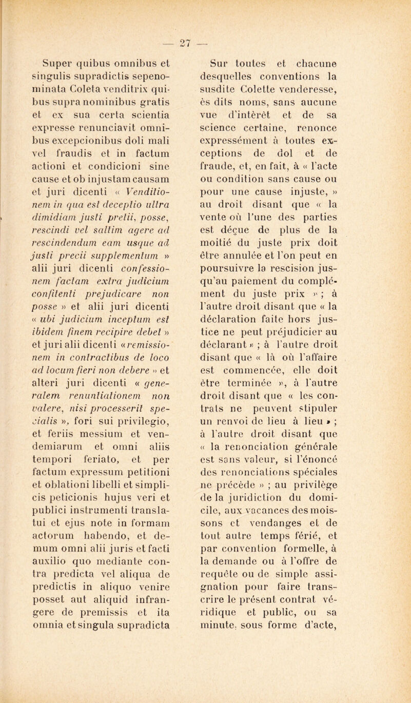 Super quibus omnibus et singulis supradictis sepeno- minata Coleta venditrix qui- bus supra nominibus gratis et ex sua certa scientia expresse renunciavit omni- bus excepcionibus doli mali vel fraudis et in factum actioni et condicioni sine cause et ob injustam causam et juri dicenti « Venditio- nem in qua est cleceplio ultra climidiam justi prelii, posse, rescindi vel saltim agere ad rescindendum eatn usque acl justi precii supplementum » alii juri dicenti confessio- nem fa clam extra judicium confilenîi prejudicare non posse » et alii juri dicenti « ubi judicium inceptum est ibidem finem recipire debel » et juri alii dicenli « remissio- nem in conlraclibus de loco ad locum fieri non debere » et alteri juri dicenti « gene- ralem renunlialionem non valere, ni si processerit spe- cialis », fori sui privilegio, et feriis messium et ven- demiarum et omni aliis tempori feriato, et per factum expressum petitioni et oblationi libelli et simpli- cis peticionis hujus veri et publici instrumenti transla- ta et ejus note in formam actorum habendo, et de- mum omni alii juris et facti auxilio quo mediante con- tra predicta vel aliqua de predictis in aliquo venire posset aut aliquid infran- gere de premissis et ita omnia etsingula supradicta Sur toutes et chacune desquelles conventions la susdite Colette venderesse, ès dits noms, sans aucune vue d’intèrèt et de sa science certaine, renonce expressément à toutes ex- ceptions de dol et de fraude, et, en fait, à « l’acte ou condition sans cause ou pour une cause injuste, » au droit disant que « la vente où l’une des parties est déçue de plus de la moitié du juste prix doit être annulée et l’on peut en poursuivre la rescision jus- qu’au paiement du complé- ment du juste prix >' ; à l’autre droit disant que « la déclaration faite hors jus- tice ne peut préjudicier au déclarant» ; à l’autre droit disant que « là où l’affaire est commencée, elle doit être terminée », à l'autre droit disant que « les con- trats ne peuvent stipuler un renvoi de lieu à lieu » ; à l’autre droit disant que « la renonciation générale est sons valeur, si l’énoncé des renonciations spéciales 11e précède » ; au privilège de la juridiction du domi- cile, aux vacances des mois- sons et vendanges et de tout autre temps férié, et par convention formelle, à la demande ou à l’offre de requête ou de simple assi- gnation pour faire trans- crire le présent contrat vé- ridique et public, ou sa minute, sous forme d’acte,