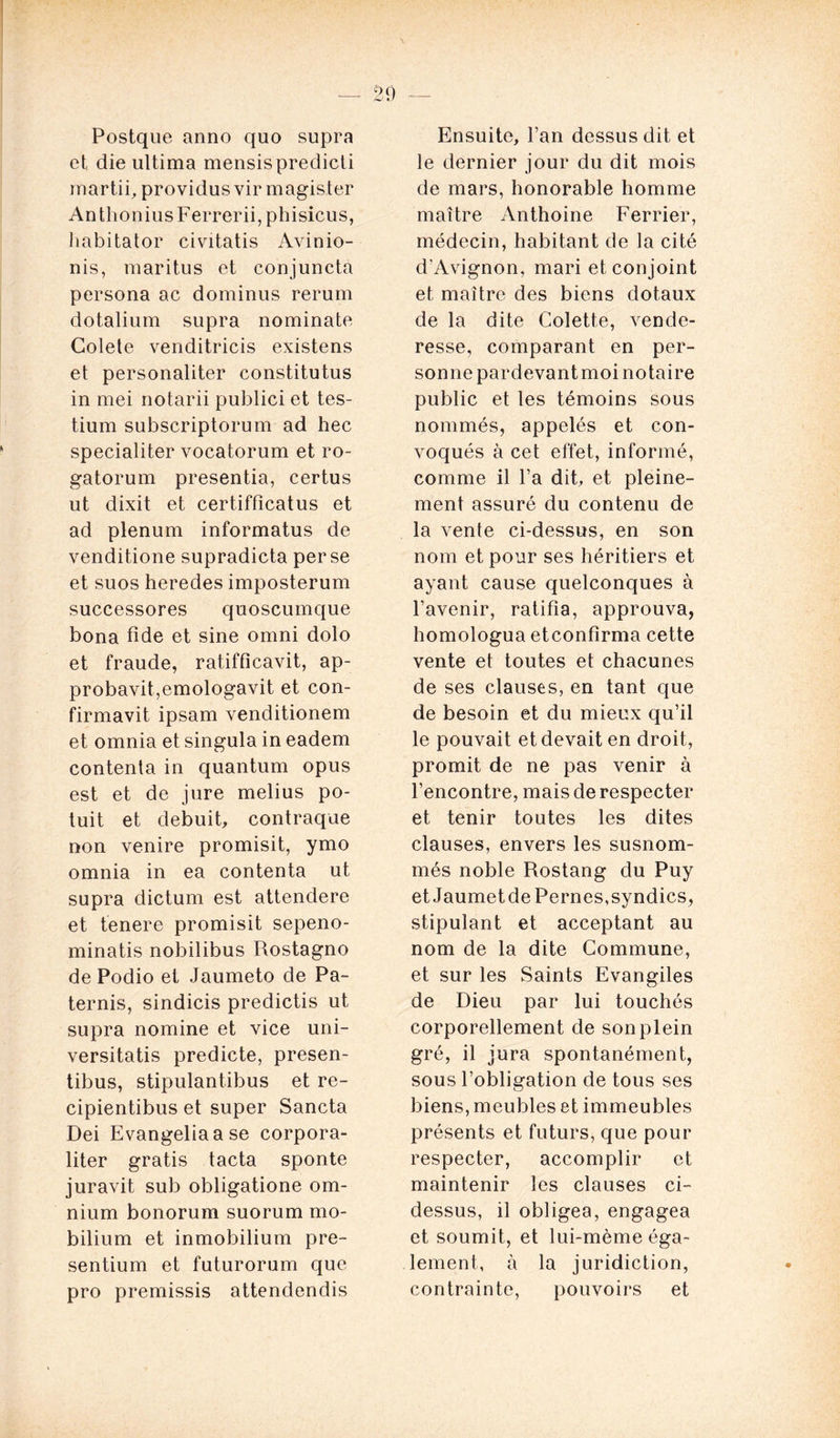 Postque anno quo supra et die ultima mensispredicti mardi, providusvir magister AnthoniusFerrerii,phisicus, habitator civitatis Avinio- nis, maritus et conjuncta persona ac dominus rerum dotalium supra nominate Golete venditricis existens et personaliter constitutus in mei notarii publici et tes- tium subscriptorum ad hec specialiter vocatorum et ro- gatorum presentia, certus ut dixit et certifficatus et ad plénum informatus de venditione supradicta perse et suos heredes imposterum successores quoscumque bona fide et sine omni dolo et fraude, ratifficavit, ap- probavit,emologavit et con- firmavit ipsam venditionem et omnia et singula in eadem contenta in quantum opus est et de jure melius po- tuit et debuit, contraque non venire promisit, ymo omnia in ea contenta ut supra dictum est attendere et tenere promisit sepeno- minatis nobilibus Rostagno de Podio et Jaumeto de Pa- ternis, sindicis predictis ut supra nomine et vice uni- versitatis predicte, presen- tibus, stipulantibus et re- cipientibus et super Sancta Dei Evangeliaase corpora- liter gratis tacta sponte juravit sub obligatione om- nium bonorum suorum mo- bilium et inmobilium pre- sentium et futurorum que pro premissis attendendis Ensuite, l’an dessusdit et le dernier jour du dit mois de mars, honorable homme maître Anthoine Ferrier, médecin, habitant de la cité d'Avignon, mari et conjoint et maître des biens dotaux de la dite Colette, vende- resse, comparant en per- sonne pardevant moi notaire public et les témoins sous nommés, appelés et con- voqués à cet effet, informé, comme il l’a dit, et pleine- ment assuré du contenu de la vente ci-dessus, en son nom et pour ses héritiers et ayant cause quelconques à l’avenir, ratifia, approuva, homologua etconfirma cette vente et toutes et chacunes de ses clauses, en tant que de besoin et du mieux qu’il le pouvait et devait en droit, promit de ne pas venir à l’encontre, mais de respecter et tenir toutes les dites clauses, envers les susnom- més noble Rostang du Puy et Jaumet de Pernes, syndics, stipulant et acceptant au nom de la dite Commune, et sur les Saints Evangiles de Dieu par lui touchés corporellement de son plein gré, il jura spontanément, sous l’obligation de tous ses biens, meubles et immeubles présents et futurs, que pour respecter, accomplir et maintenir les clauses ci- dessus, il obligea, engagea et soumit, et lui-mème éga- lement, à la juridiction, contrainte, pouvoirs et