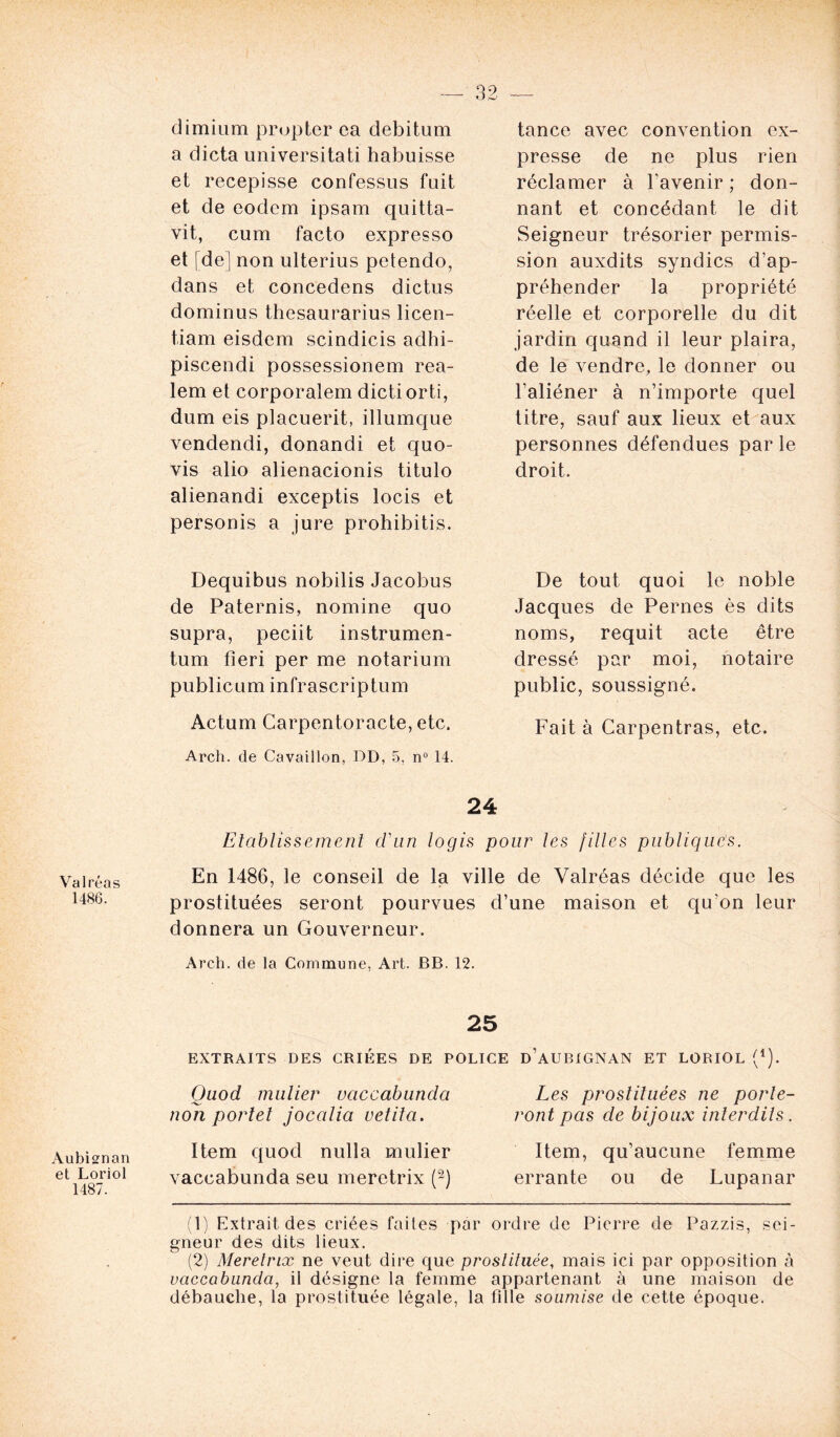 Valréas 1486. AubLnan et Loriot 1487. dimiiim prupter ca debitum a dicta universitati habuisse et récépissé confessus fuit et de eodem ipsam quitta- vit, cum facto expresso et [de] non ulterius petendo, dans et concedens dictas dominus thesaurarius licen- tiam eisdem scindicis adhi- piscendi possessionem rea- lem et corporalem dictiorti, dum eis placuerit, illumque vendendi, donandi et quo- vis alio alienacionis titulo alienandi exceptis locis et personis a jure prohibitis. Dequibus nobilis Jacobus de Paternis, nomine quo supra, peciit instrumen- tum fieri per me notarium publicum infrascriptum Actum Carpentoracte, etc. Arch. de Cavaillon, DD, 5, n° 14. tance avec convention ex- presse de ne plus rien réclamer à l’avenir ; don- nant et concédant le dit Seigneur trésorier permis- sion auxdits syndics d’ap- préhender la propriété réelle et corporelle du dit jardin quand il leur plaira, de le vendre, le donner ou l’aliéner à n’importe quel titre, sauf aux lieux et aux personnes défendues par le droit. De tout quoi le noble Jacques de Pernes ès dits noms, requit acte être dressé par moi, notaire public, soussigné. Fait à Carpentras, etc. 24 Etablissement d'un logis pour tes filles publiques. En 1486, le conseil de la ville de Valréas décide que les prostituées seront pourvues d’une maison et qu'on leur donnera un Gouverneur. Arch. de la Commune, Art. BB. 12. 25 EXTRAITS DES CRIEES DE POLICE d’aUBIGNAN ET LORIOL (*). Quod millier vaccabunda non portel jocalia vetita. Item quod nulla mulier vaccabunda seu meretrix (1 2) Les prostituées ne porte- ront pas de bijoux interdits. Item, qu’aucune femme errante ou de Lupanar (1) Extrait des criées faites par ordre de Pierre de Pazzis, sei- gneur des dits lieux. (2) Meretrix ne veut dire que prostituée, mais ici par opposition à vaccabunda, il désigne la femme appartenant à une maison de débauche, la prostituée légale, la fille soumise de cette époque.