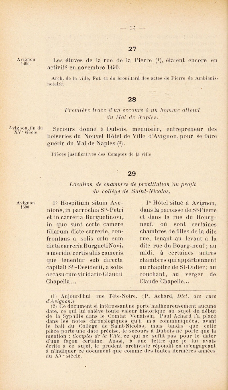 Avignon 1490. Avignon, fin dn XV' siècle. Avignon 1500 27 Les étuves de la rue de la Pierre (*), étaient encore en activité en novembre 1490. Arch. de la ville, Fol. 44 du brouillard des actes de Pierre de Ambianis? notaire. 28 Première trace d'un secours ci un homme atteint du Mal de Naples. Secours donné à Dubois, menuisier, entrepreneur des boiseries du Nouvel Hôtel de Ville d’Avignon, pour se faire guérir du Mal de Naples (1 2). Pièces justificatives des Comptes de la ville. 29 Location de chambres de prostitution au profit du collège de Saint-Nicolas. 1° Hospitium situm Ave- nione, in parrochia StLPetri et in carreria Burguetinovi, in quo sunt certe camere filiarum dicte carrerie, con- frontans a solis ortu cum dicta carreria Burgueti Novi, a meridie certis aliis cameris que tenentur sub directa capitali Su-Desiderii, a solis occasu cum viridario Glaudii Chapella... 1° Hôtel situé à Avignon, dans la paroisse de St-Pierre et dans la rue du Bourg- neuf, où sont certaines chambres de filles de la dite rue, tenant au levant à la dite rue du Bourg-neuf ; au midi, à certaines autres chambres qui appartiennent au chapitre de St-Didier; au couchant, au verger de Claude Chapelle... (1) Aujourd’hui rue Tête-Noire. (P. Achard, Dict. des rues d'Avignon.) (2) Ce document si intéressant ne porte malheureusement aucune date, ce qui lui enlève toute valeur historique au sujet du début de la Syphilis dans le Comtat Venaissin. Paul Achard l'a placé dans les notes chronologiques qu’il m’a communiquées, avant le bail du Collège de Saint-Nicolas, mais tandis que cette pièce porte une date précise, le secours à Dubois ne porte que la mention : Comptes de la Ville, ce qui ne suffit pas pour le dater d’une façon certaine. Aussi, à une lettre que je lui avais écrite à ce sujet, le prudent archiviste répondit en m’engageant à n’indiquer ce document que comme des toutes dernières années du XVe siècle.