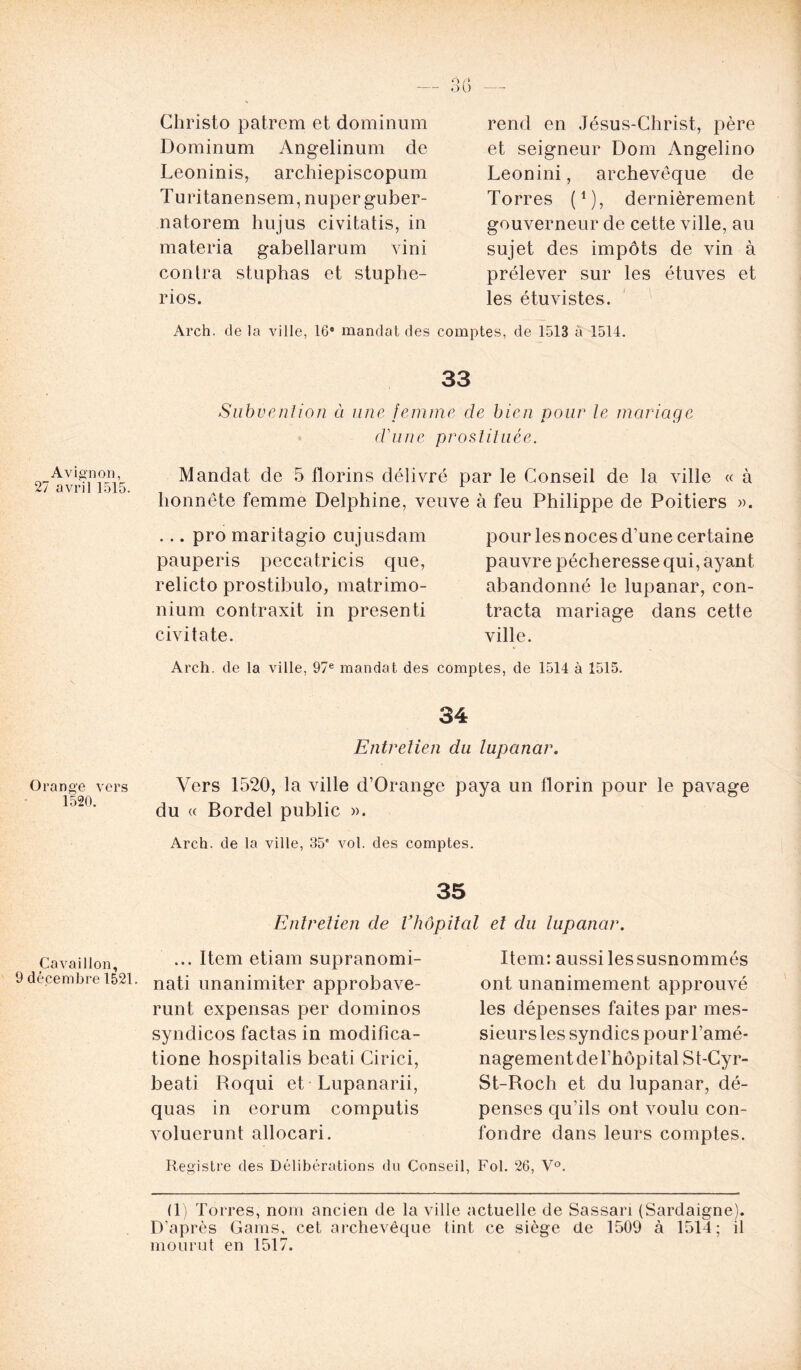 Christo patrcm et dominum Dominum Angelinum de Leoninis, archiepiscopum Turitanensem, nuperguber- natorem hujus civitatis, in materia gabellarum vini contra stuphas et stuphe- rios. rend en Jésus-Christ, père et seigneur Dom Angelino Leonini, archevêque de Torres (*), dernièrement gouverneur de cette ville, au sujet des impôts de vin à prélever sur les étuves et les étuvistes. Arch. de la ville, 16e mandat des comptes, de 1513 à 1514. 33 Subvention à une femme de bien pour le mariage d'une prostituée. Avignon, 27 avril 1515. Mandat de 5 florins délivré par le Conseil de la ville « à honnête femme Delphine, veuve à feu Philippe de Poitiers ». ... pro maritagio cujusdam pauperis peccatricis que, relicto prostibulo, matrimo- nium contraxit in presenti civitate. pour les noces d'une certaine pauvre pécheresse qui, ayant abandonné le lupanar, con- tracta mariage dans cette ville. Arch. de la ville, 97e mandat des comptes, de 1514 à 1515. 34 Entretien du lupanar. Orange vers Vers 1520, la ville d’Orange paya un florin pour le pavage lo20’ du « Bordel public ». Arch. de la ville, 35' vol. des comptes. 35 Entretien de Vhôpital et du lupanar. Cavaiiion ... Item etiam supranomi- 9 décembre 1521. nati unanimiter approbave- runt expensas per dominos syndicos factas in modifîca- tione hospitalis beati Cirici, beati Roqui et Lupanarii, quas in eorum computis voluerunt allocari. Item: aussi les susnommés ont unanimement approuvé les dépenses faites par mes- sieurs les syndics pour l’amé- nagement de l’hôpital St-Cyr- St-Roch et du lupanar, dé- penses qu’ils ont voulu con- fondre dans leurs comptes. Registre des Délibérations du Conseil, Fol. 26, V°. (1) Torres, nom ancien de la ville actuelle de Sassari (Sardaigne). D’après Gains, cet archevêque tint ce siège de 1509 à 1514; il mourut en 1517.