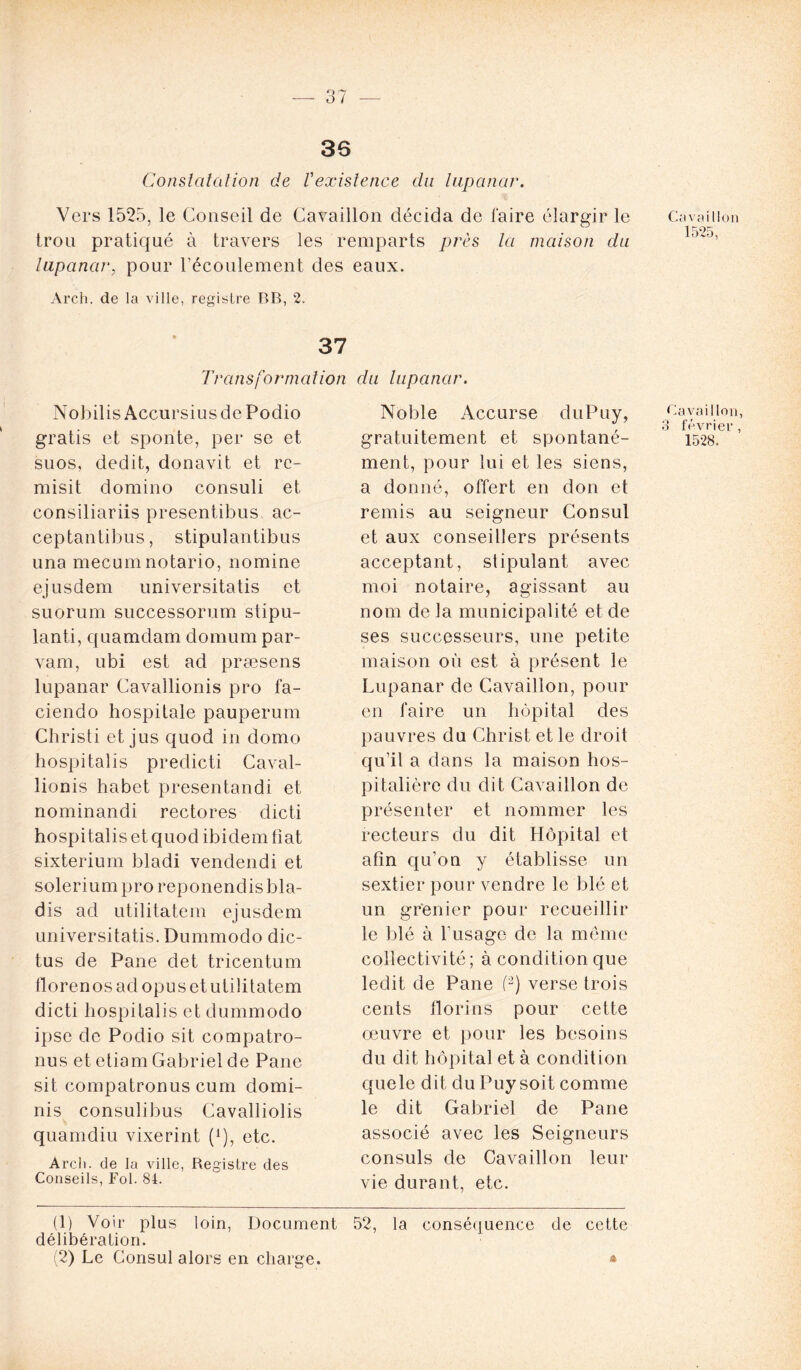 36 Constatation de Vexistence clu lupanar. Vers 1525, le Conseil de Cavaillon décida de faire élargir le trou pratiqué à travers les remparts près la maison du lupanar, pour l’écoulement des eaux. Arch. de la ville, registre BB, 2. 37 Transformation du lupanar. Nobilis AccursiusdePodio gratis et sponte, per se et suos, dédit, donavit et rc- misit domino consuli et consiliariis presentibus ac- ceptantibus, stipulantibus una mecumnotario, nomine ejusdem universitatis et suorum successorum stipu- lanti, quamdam domum par- vam, ubi est ad præsens lupanar Cavallionis pro fa- ciendo hospilale pauperum Christi et jus quod in domo hospitalis predicti Caval- lionis habet presentandi et nominandi rectores dict.i hospitalis et quod ibidem fiat sixterium bladi vendendi et soleriumproreponendisbla- dis ad utilitatem ejusdem universitatis. Dummodo dic- tus de Pane det tricentum florenos ad opus et utilitatem dicti hospitalis et dummodo ipsc de Podio sit compatro- nus et etiam Gabriel de Pane sit compatronus cum domi- nis consulibus Cavalliolis quamdiu vixerint (!), etc. Arch. de la ville, Registre des Conseils, Fol. 84. Noble Accurse duPuy, gratuitement et spontané- ment, pour lui et les siens, a donné, offert en don et remis au seigneur Consul et aux conseillers présents acceptant, stipulant avec moi notaire, agissant au nom de la municipalité et de ses successeurs, une petite maison où est à présent le Lupanar de Cavaillon, pour en faire un hôpital des pauvres du Christ et le droit qu’il a dans la maison hos- pitalière du dit Cavaillon de présenter et nommer les recteurs du dit Hôpital et afin qu’on y établisse un sextier pour vendre le blé et un grenier pour recueillir le blé à l'usage de la même collectivité; à condition que ledit de Pane (1 2) verse trois cents florins pour cette œuvre et pour les besoins du dit hôpital et à condition quele dit du Puy soit comme le dit Gabriel de Pane associé avec les Seigneurs consuls de Cavaillon leur vie dur*ant, etc. (1) Voir plus loin, Document 52, la conséquence de cette délibération. (2) Le Consul alors en charge. * Cavaillon 1525, Cavaillon, 3 février, 1528.