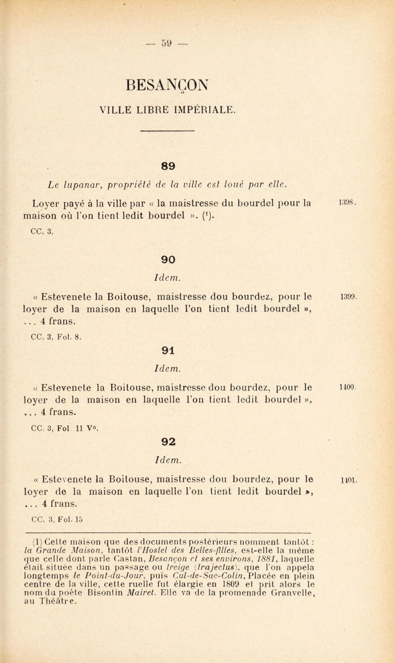BESANCON o VILLE LIBRE IMPÉRIALE. 89 Le lupanar, propriété de la ville esl loué par elle. Loyer payé à la ville par « la maistresse du bourdel pour la maison où l’on tient ledit bourdel ». (*). cc. 3. 90 Idem. « Estevenete la Boitouse, maistresse dou bourdez, pour le loyer de la maison en laquelle l’on tient ledit bourdel », ... 4 frans. CC. 3, Fol. 8. 91 Idem. « Estevenete la Boitouse, maistresse dou bourdez, pour le loyer de la maison en laquelle l’on tient ledit bourdel », ... 4 frans. CC. 3, Fol 11 V°. 92 Idem. « Estevenete la Boitouse, maistresse dou bourdez, pour le loyer de la maison en laquelle l’on tient ledit bourdel », ... 4 frans. CC. 3, Fol. 15 (1) Cette maison que des documents postérieurs nomment tantôt: la Grande Maison, tantôt VHoslel des Belles-filles, est-elle la même que celle dont parle Caston, Besançon et ses environs, 1881, laquelle était située dans un passage ou treige (trajeclus), que l’on appela longtemps le Point-du-Jour, puis Cul-de-Sac-Colin, Placée en plein centre de la ville, cette ruelle fut élargie en 1809 et prit alors le nom du poète Bisontin Mairet. Elle va de la promenade Granvelle, au Théâtre. 1398. 1399. 1400. 1401.