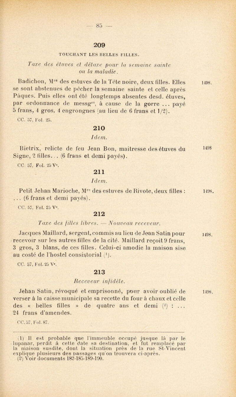 209 TOUCHANT LES BELLES FILLES. I axe des étuves et détaxe pour la semaine sainte ou la maladie. Badichon, Mre des estuves de la Tête noire, deux filles. Elles se sont abstenues de pêcher la semaine sainte et celle après Pâques. Puis elles ont été longtemps absentes desd. étuves, par ordonnance de messgrs, à cause de la gorre ... payé 5 frans, 4 gros, 4 engrongnes (au lieu de 6 frans et 1/2). CC. 57, Fol. 25. 210 Idem. Bietrix, relicte de feu Jean Bon, maitresse des étuves du Signe, 2 filles., . (6 frans et demi payés). CC. 57, Fol. 25 V°. 211 Idem. Petit Jehan Marioche, Mre des estuves de Bivote, deux filles : ... (6 frans et demi payés). CC. 57, Fol. 25 Ve. 212 Taxe des fûtes libres. — Nouveau receveur. Jacques Maillard, sergent, commis au lieu de Jean Satin pour recevoir sur les autres filles de la cité. Maillard reçoit 9 frans, 3 gros, 3 blans, de ces filles. Celui-ci amodie la maison sise au costé de l'hostel consistorial (d). CC. 57, Fol. 25 V*. 213 Receveur infidèle. Jehan Satin, révoqué et emprisonné, pour avoir oublié de verser à la caisse municipale sa recette du four à chaux et celle des « belles filles » de quatre ans et demi (1 2) : ... 24 frans d’amendes. CC, 57, Fol. 87. (1) Il est probable que l’immeuble occupé jusque là par le lupanar, perdit à cette date sa destination, et fut remplacé par la maison susdite, dont la situation près de la rue St-Yincent explique plusieurs des passages qu'on trouvera ci-après. (2) Voir documents 182-185-189-190.