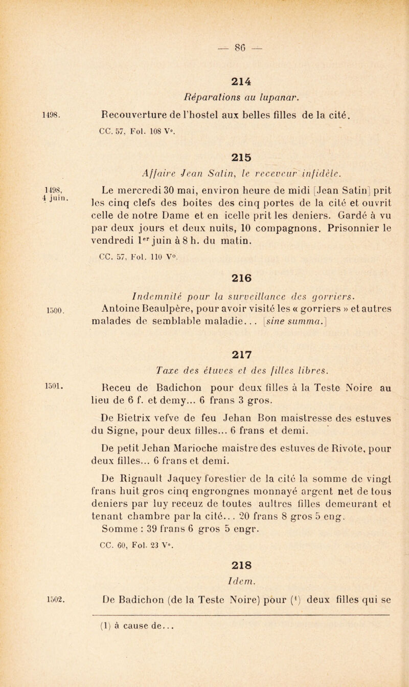 214 Réparations au lupanar. 1498. Recouverture de l’hostel aux belles filles de la cité. CC. 57, Fol. 108 V». 1498, 4 juin. 215 Affaire Jean Salin, le receveur infidèle. Le mercredi 30 mai, environ heure de midi [Jean Satin] prit Jes cinq clefs des boites des cinq portes de la cité et ouvrit celle de notre Dame et en icelle prit les deniers. Gardé à vu par deux jours et deux nuits, 10 compagnons. Prisonnier le vendredi 1er juin à 8 h. du matin. CC. 57, Fol. 110 V°. 216 Indemnité pour la surveillance des gorriers. 1500. Antoine Beaulpère, pour avoir visité les « gorriers » et autres malades de semblable maladie... [sine sutnma.] 217 Taxe des étuves cl des filles libres. 1501. Receu de Badichon pour deux filles à la Teste Noire au lieu de 6 f. et demy... 6 frans 3 gros. De Bietrix vefve de feu Jehan Bon maistresse des estuves du Signe, pour deux filles... 6 frans et demi. De petit Jehan Marioche maistredes estuves de Rivote, pour deux filles... 6 frans et demi. De Rignault Jaquey forestier de la cité la somme de vingt frans huit gros cinq engrongnes monnayé argent net de tous deniers par luy receuz de toutes aultrcs filles demeurant et tenant chambre par la cité... 20 frans 8 gros 5 eng. Somme : 39 frans 6 gros 5 engr. CC. 60, Fol. 23 V». 218 Idem. 1502. De Badichon (de la Teste Noire) pour (*) deux filles qui se (1) à cause de...