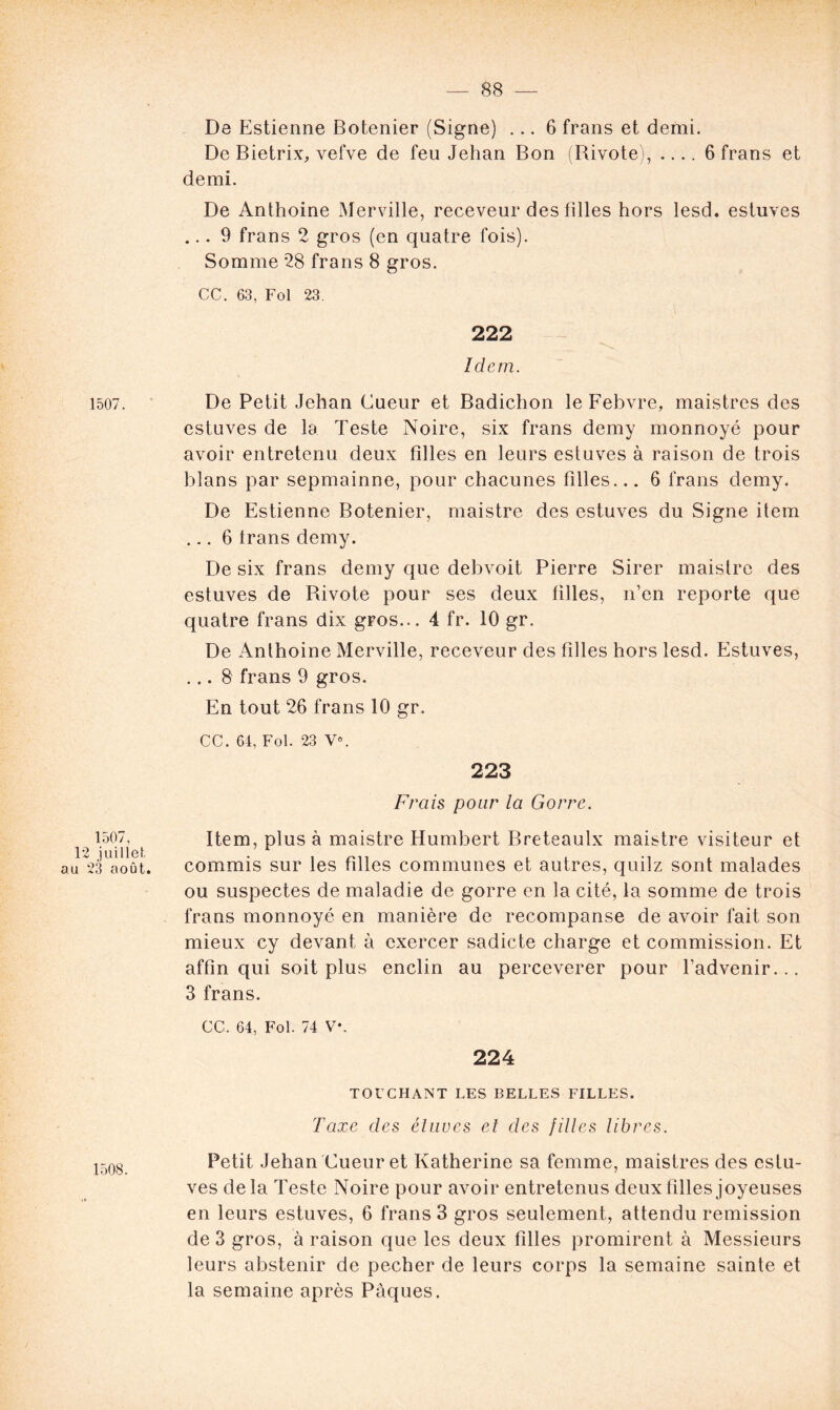 1507. 1507, 12 juillet au 23 août. 1508. De Estienne Botenier (Signe) ... 6 frans et demi. De Bietrix, vetve de feu Jehan Bon (Rivote), .... 6 frans et demi. De Anthoine Merville, receveur des filles hors lesd. estuves ... 9 frans 2 gros (en quatre fois). Somme 28 frans 8 gros. CC. 63, Fol 23. 222 Idem. De Petit Jehan Cueur et Badichon le Febvre, maistrcs des estuves de la Teste Noire, six frans demy monnoyé pour avoir entretenu deux filles en leurs estuves à raison de trois blans par sepmainne, pour chacunes filles... 6 frans demy. De Estienne Botenier, maistre des estuves du Signe item ... 6 Irans demy. De six frans demy que debvoit Pierre Sirer maistre des estuves de Rivote pour ses deux filles, n’en reporte que quatre frans dix gros... 4 fr. 10 gr. De Anthoine Merville, receveur des filles hors lesd. Estuves, ... 8 frans 9 gros. En tout 26 frans 10 gr. CC. 64, Fol. 23 Y0. 223 Frais pour la Gorre. Item, plus à maistre Humbert Breteaulx maistre visiteur et commis sur les filles communes et autres, quilz sont malades ou suspectes de maladie de gorre en la cité, la somme de trois frans monnoyé en manière de recompanse de avoir fait son mieux cy devant à exercer sadicte charge et commission. Et affin qui soit plus enclin au perceverer pour l’advenir... 3 frans. CC. 64, Fol. 74 V*. 224 TOI’CHANT LES BELLES FILLES. Taxe des étuves et des filles libres. Petit Jehan Cueur et Katherine sa femme, maistres des estu- ves de la Teste Noire pour avoir entretenus deux filles joyeuses en leurs estuves, 6 frans 3 gros seulement, attendu remission de 3 gros, à raison que les deux filles promirent à Messieurs leurs abstenir de pecher de leurs corps la semaine sainte et la semaine après Pâques.