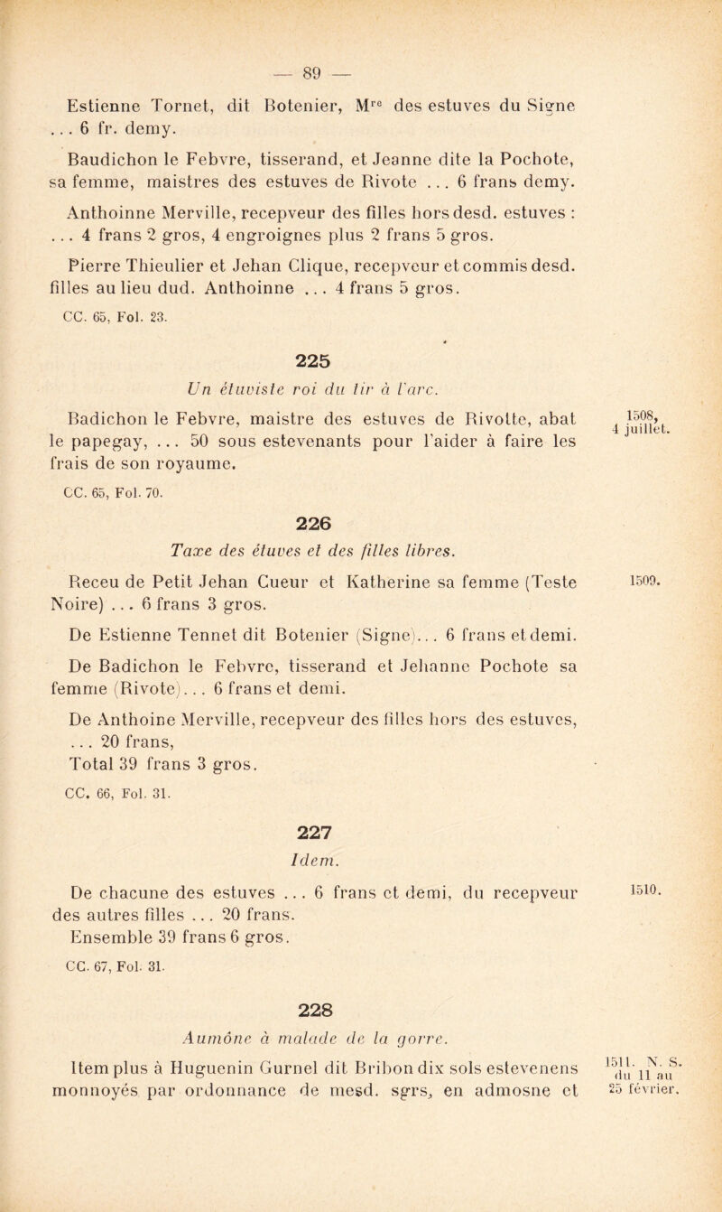 Estienne Tornet, dit Botenier, Mre des estuves du Signe ... 6 fr. demy. Baudichon le Febvre, tisserand, et Jeanne dite la Pochote, sa femme, maistres des estuves de Bivote ... 6 frans demy. Anthoinne Merville, recepveur des filles horsdesd. estuves : ... 4 frans 2 gros, 4 engroignes plus 2 frans 5 gros. Pierre Thieulier et Jehan Clique, recepveur et commis desd. filles au lieu dud. Anthoinne ... 4 frans 5 gros. CC. 65, Fol. 23. 225 Un étuuiste roi du tir à l'arc. Badichon le Febvre, maistre des estuves de Rivotte, abat le papegay, ... 50 sous estevenants pour l’aider à faire les frais de son royaume. CC. 65, Fol. 70. 226 Taxe des étuves et des filles libres. Receu de Petit Jehan Cueur et Katherine sa femme (Teste Noire) ... 6 frans 3 gros. De Estienne Tennet dit Botenier (Signe)... 6 frans et demi. De Badichon le Febvre, tisserand et Jehanne Pochote sa femme (Rivote)... 6 frans et demi. De Anthoine Merville, recepveur des filles hors des estuves, ... 20 frans, Total 39 frans 3 gros. CC. 66, Fol. 31. 227 Idem. De chacune des estuves ... 6 frans et demi, du recepveur des autres filles ... 20 frans. Ensemble 39 frans6 gros. CC. 67, Fol. 31. 228 Aumône à malade de la gorre. Item plus à Huguenin Gurnel dit Bribondix sols estevenens monnoyés par ordonnance de mesd. sgrs, en admosne et 1508, 4 juillet. 1509. 1510. 1511. N. S. du 11 au 25 février.