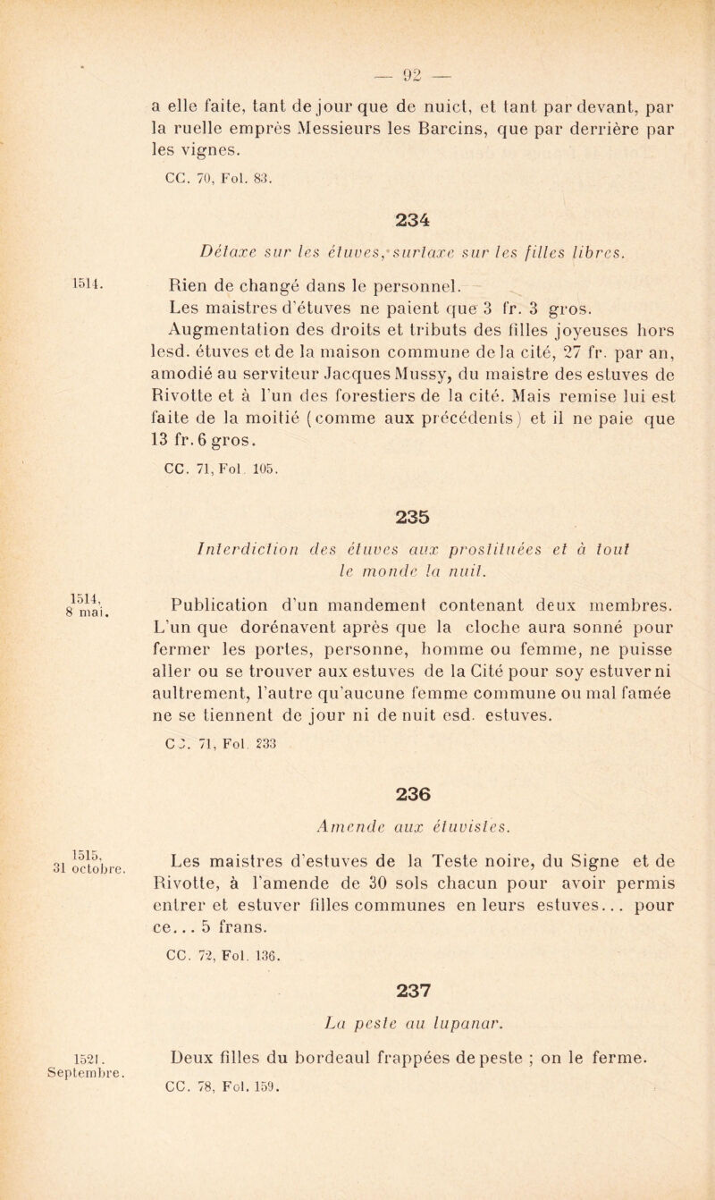 1514, 8 mai. 1515, 31 octobre. 1521. Septembre. a elle faite, tant de jour que de nuict, et lant par devant, par la ruelle emprès Messieurs les Barcins, que par derrière par les vignes. CG. 70, Fol. 83. 234 Détaxe sur les étuves, surtaxe sur les filles libres. Rien de changé dans le personnel. Les maistres d'étuves ne paient que 3 fr. 3 gros. Augmentation des droits et tributs des filles joyeuses hors lesd. étuves et de la maison commune delà cité, 27 fr. par an, amodié au serviteur Jacques Mussy, du maistre des estuves de Rivotte et à l'un des forestiers de la cité. Mais remise lui est faite de la moitié (comme aux précédents) et il ne paie que 13 fr. 6 gros. CC. 71, Fol 105. 235 Interdiction des étuves aux prostituées et à tout le monde la nuit. Publication d’un mandement contenant deux membres. L’un que dorénavent après que la cloche aura sonné pour fermer les portes, personne, homme ou femme, ne puisse aller ou se trouver aux estuves de la Cité pour soy estuver ni aultrement, l’autre qu’aucune femme commune ou mal famée ne se tiennent de jour ni de nuit esd. estuves. C ;. 71, Fol 233 236 Amende aux étuvistes. Les maistres d’estuves de la Teste noire, du Signe et de Rivotte, à l’amende de 30 sols chacun pour avoir permis entrer et estuver filles communes en leurs estuves... pour ce... 5 frans. CC. 72, Fol. 136. 237 La peste au lupanar. Deux filles du bordeaul frappées de peste ; on le ferme. CC. 78, Fol. 159.