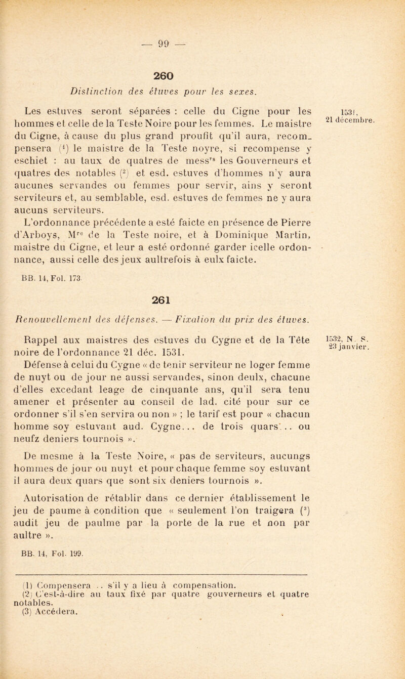260 Disîincïion des étuves pour les sexes. Les estuves seront séparées : celle du Gigne pour les hommes et celle de la Teste Noire pour les femmes. Le maistre du Cigne, à cause du plus grand proufît qu’il aura, recom_ pensera (*) le maistre de la Teste noyre, si recompense y eschiet : au taux de quatres de messrs les Gouverneurs et quatres des notables (1 2) et esd. estuves d’hommes n’y aura aucunes servandes ou femmes pour servir, ains y seront serviteurs et, au semblable, esd. estuves de femmes ne y aura aucuns serviteurs. L’ordonnance précédente a esté faicte en présence de Pierre d’Arboys, Mre de la Teste noire, et à Dominique Martin, maistre du Cigne, et leur a esté ordonné garder icelle ordon- nance, aussi celle des jeux aultrefois à eulx faicte. BB. 14, Fol. 173. 261 Renouvellement des défenses. — Fixation du prix des étuves. Rappel aux maistres des estuves du Cygne et de la Tête noire de l’ordonnance 21 déc. 1531. Défense à celui du Cygne « de tenir serviteur ne loger femme de nuyt ou de jour ne aussi servandes, sinon deulx, chacune d’elles excedant leage de cinquante ans, qu'il sera tenu amener et présenter au conseil de lad. cité pour sur ce ordonner s’il s’en servira ou non » ; le tarif est pour « chacun homme soy estuvant aud. Cygne... de trois quars... ou neufz deniers tournois ». De mesme à la Teste Noire, « pas de serviteurs, aucungs hommes de jour ou nuyt et pour chaque femme soy estuvant il aura deux quars que sont six deniers tournois ». Autorisation de rétablir dans ce dernier établissement le jeu de paume à condition que « seulement l’on traigera (3) audit jeu de paulme par la porte de la rue et non par aultre ». BB. 14, Fol. 199. (1) Compensera .. s’il y a lieu à compensation. (2) C’est-à-dire au taux fixé par quatre gouverneurs et quatre notables. (3) Accédera. 1531, 21 décembre. 1532, N. S. 23 janvier.