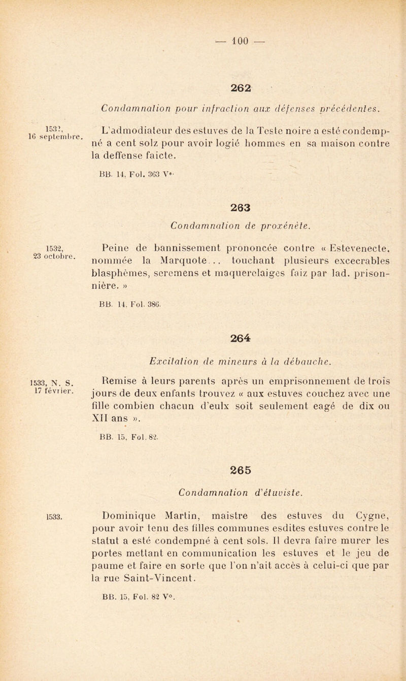 262 1532, 16 septembre. Condamnalion pour infraction aux défenses précédentes. L’admodiateur desestuves de la Teste noire a estécondemp- né a cent solz pour avoir logié hommes en sa maison contre la deffense faicte. BB. 14, Fol. 363 V- 1532, 23 octobre. 263 Condamnation de proxénète. Peine de bannissement prononcée contre « Estevenecte, nommée la Marquote .. touchant plusieurs excecrables blasphèmes, seremens et maquerclaiges faiz par lad. prison- nière. » BB. 14. Fol. 386. 1533, N. S. 17 février. 264 Excitation de mineurs à la débauche. Remise à leurs parents après un emprisonnement de trois jours de deux enfants trouvez « aux estuves couchez avec une fille combien chacun d’eulx soit seulement eagé de dix ou XII ans ». • BB. 15, Fol. 82. 1533. 265 Condamnation d'étuvisle. Dominique Martin, maistre des estuves du Cygne, pour avoir tenu des filles communes esdites estuves contre le statut a esté condempné à cent sols. Il devra faire murer les portes mettant en communication les estuves et le jeu de paume et faire en sorte que Ton n’ait accès à celui-ci que par la rue Saint-Vincent.