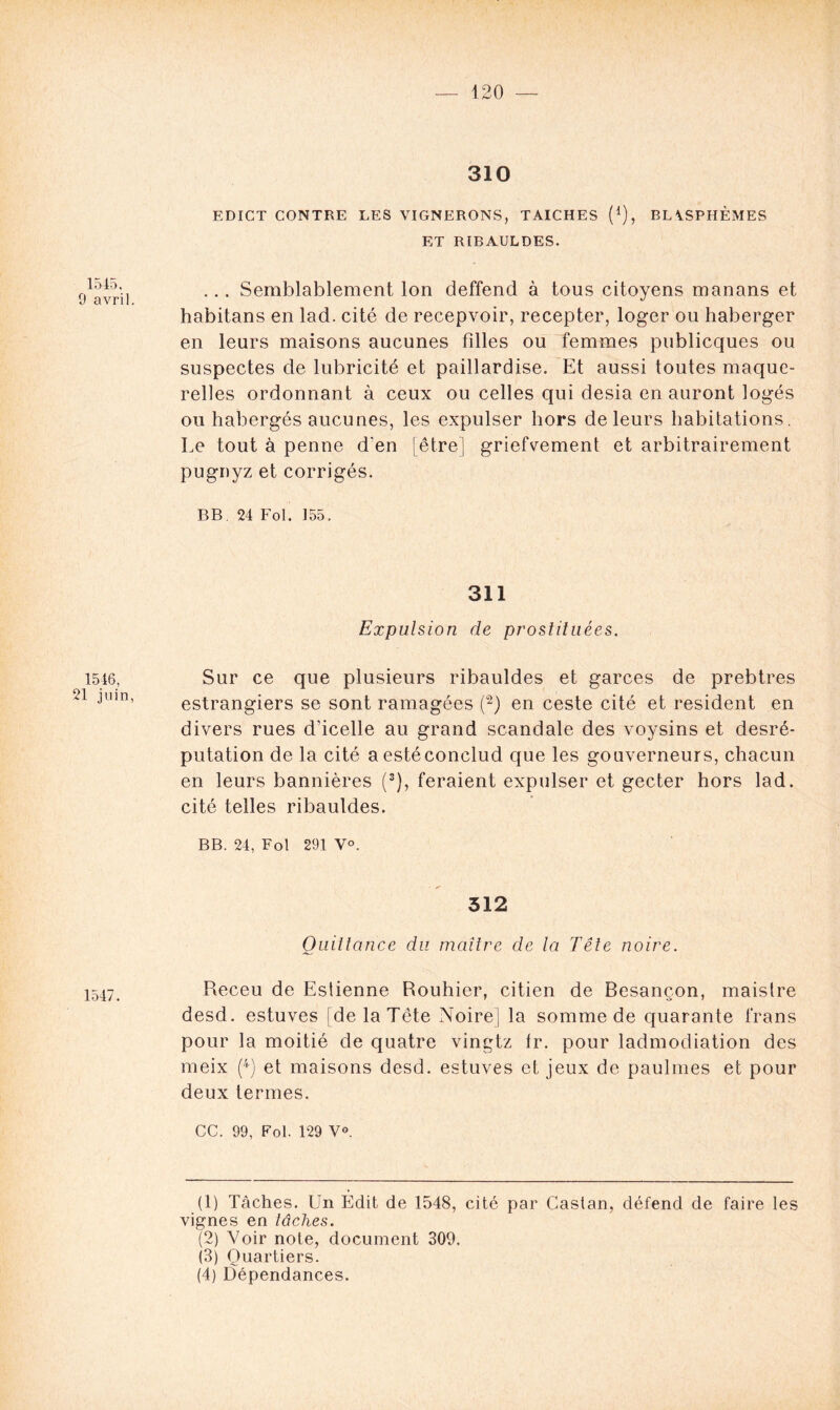 1545, 9 avril 1546, 21 juin, 1547. 310 EDICT CONTRE LES VIGNERONS, TAICHES (*), BLASPHÈMES ET RIBAULDES. .., Semblablement Ion deffend à tous citoyens manans et habitans en lad. cité de recepvoir, recepter, loger ou haberger en leurs maisons aucunes filles ou femmes publicques ou suspectes de lubricité et paillardise. Et aussi toutes maque- relles ordonnant à ceux ou celles qui desia en auront logés ou habergés aucunes, les expulser hors de leurs habitations. Le tout à penne d'en [être] griefyement et arbitrairement pugnyz et corrigés. BB 24 Fol. 155, 311 Expulsion de proslituées. Sur ce que plusieurs ribauldes et garces de prebtres estrangiers se sont ramagées (1 2) en ceste cité et résident en divers rues d’icelle au grand scandale des voysins et desré- putation de la cité aestéconclud que les gouverneurs, chacun en leurs bannières (3), feraient expulser et gecter hors lad. cité telles ribauldes. BB. 24, Fol 291 V°. 312 Quittance du maître de la Tête noire. Receu de Eslienne Rouhier, citien de Besançon, maistre desd. estuves [de la Tête Noire) la somme de quarante frans pour la moitié de quatre vingtz Ir. pour ladmodiation des meix (4) et maisons desd. estuves et jeux de paulmes et pour deux termes. CC. 99, Fol. 129 Y». (1) Tâches. Un Édit de 1548, cité par Castan, défend de faire les vignes en tâches. (2) Voir note, document 309. (3) Quartiers. (4) Dépendances.