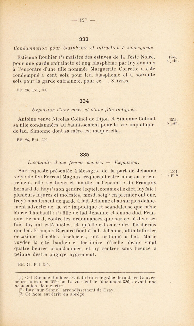 333 Condamnation pour blasphème et infraction à sauvegarde. Estienne Rouhier (*) maistre des estuves de la Teste Noire, pour une garde enfraincte et ung blasphème par luy commis à rencontre d’une fdle nommée Marguerite Corrette a esté condempné a cent solz pour led. blasphème et a soixante solz pour la garde enfraincte, pour ce . . 8 livres. BB. 26, Fol. 339 334 Expulsion d'une mère et d'une fille indignes, Antoine veuve Nicolas Colinet de Dijon et Simonne Colinet sa fille condamnées au bannissement pour la vie impudique de lad. Simonne dont sa mère est maquerelle. BB. 26, Fol. 339. 335 Inconduite d’une femme mariée. ■— Expulsion. Sur requeste présentée à Messgrs. de la part de Jehanne vefve de feu Ferreul Magnin, requérant estre mise en asseu- rement, elle, ses biens et famille, à l’encontre de François Bernard de Ray (1 2) son gendre lequel, comme elle dict, luy faic t plusieurs injures et molestes, mesd. seigrs en premier ont onc. troyé mandement de garde à lad. Jehanne et au surplus dehue- ment advertiz de la vie impudique et scandaleuse que mène Marie Thiebault ? (3) fille de lad. Jehanne et femme dud. Fran- çois Bernard, contre les ordonnances que sur ce, à diverses fois, luy ont esté faictes, et qu’elle est cause des fascheries que led. François Bernard faict à lad. Jehanne, affîn tollir les occasions d’icelles fascheries, ont ordonné à lad. Marie vuyder la cité banlieu et territoire dïcelle deans vingt quatre heures prouchainnes, et ny rentrer sans licence à peinne destre pugnye aygrement. BB. 26, Fol. 340. 1554, 4 juin. 1554, 5 juin. 1554, 7 juin. (1) Cet Etienne Rouhier avait dù trouver grâce devant les Gouver- neurs puisqu’en 1550 on l'a vu s’enfuir (document 326) devant une accusation de meurtre. (2) Ray (sur Saône), arrondissement de Gray. (3) Ce nom est écrit en abrégé.