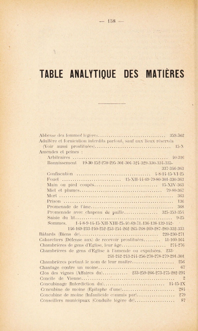 y TABLE ANALYTIQUE DES MATIÈRES Abbesse des femmes' légères 359-362 Adultère et fornication interdits partout, sauf aux lieux réservés (Voir aussi prostituées) 15-X Amendes et peines : Arbitraires Bannissement 19-310-1 52'-27()-295-301 Confiscation Fouet Main ou pied coupés Miel et plumes Mort Prison 40-316 301-321-329-330-331-335- 337-316-363 4-8-14-15-VI-25 15-XII-l 4-69-79-80-301-330-363 15-XIV-363 79-80-367 363 136 Promenade de l’âne 368 Promenade avec chapeau de paille 325-353-354 Saisie du lit 9-25 Sommes. l-4-8-9-14-15-XII-XTII-25-i0-69-71-136-138-139-l 42- 146-169-233-2iOv-252-253-254-262-265-268-269-287-289-332-333 Bâtards (Biens de) 220-230-271 Cabaretiers (Défense aux) de recevoir prostituées 41-160-164 Chambrières de gens d’Eglise, leur âge 274-276 Chambrières de gens d’Eglise à l’amende ou expulsées. 233- 241-242-2'43-2 4-4—256-270-278-279-291 -301 Chambrières portant le nom de leur maître 256 Chantage contre un moine 67 Clos des vignes (Affaires du) 233-259-266-273-275-282-294 Concile de Vienne ' 2 Concubinage (Interdiction du) 14-15-IX Concubine de moine (Epitaphe d’une) 284 Concubine de moine (Infanticide commis par) 279 Conseillers municipaux (Conduite légère de) 87