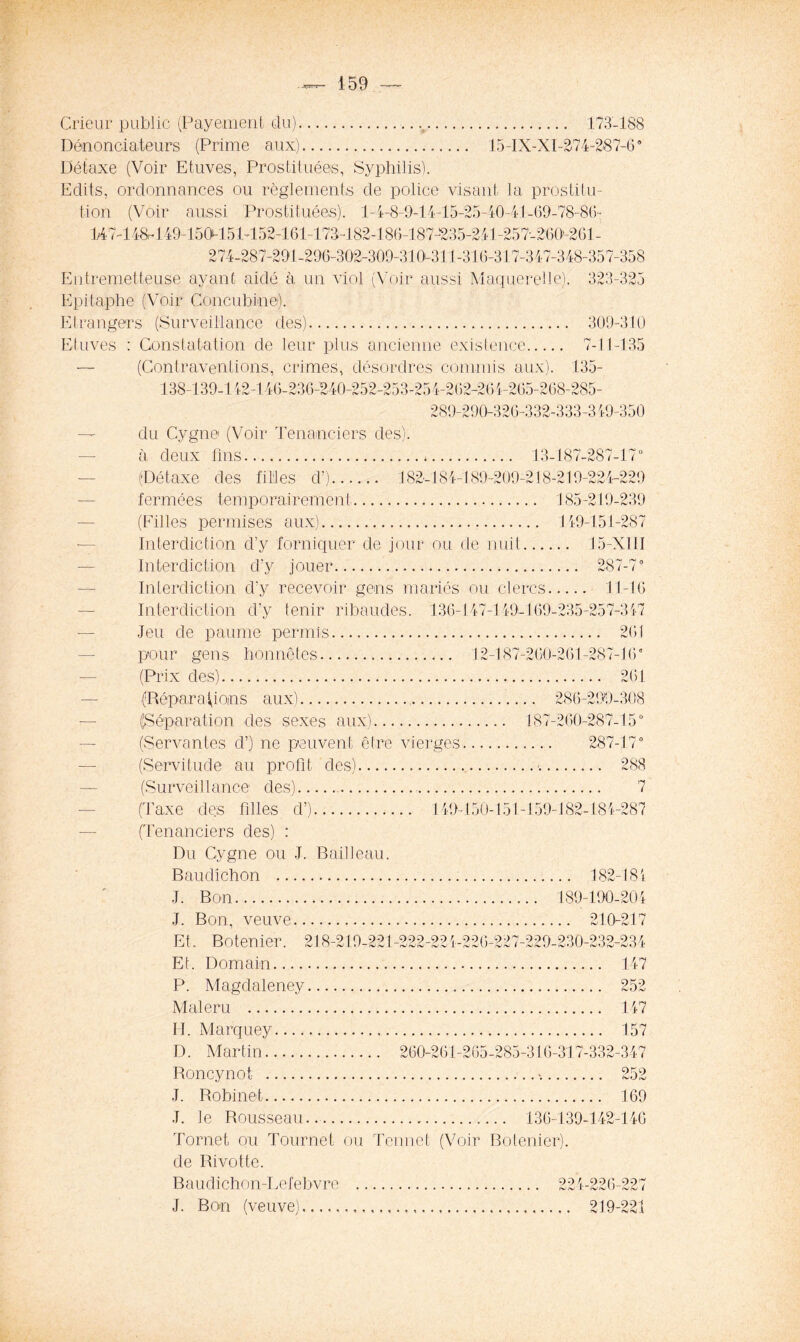 Crieur public (Payement du).. 173-188 Dénonciateurs (Prime aux) 15-IX-XI-274-287-60 Détaxe (Voir Etuves, Prostituées, Syphilis). Edits, ordonnances ou règlements de police visant la prostitu- tion (Voir aussi Prostituées). 1-4-8-9-14-15-25-40-41 -69-78-Él- 147-148.-149-150i-15 P152-161-173-182-186-187-235-241-257-260’-2Gl- 274-287-291-296-302-309-310-311-316-317-347-348-357-358 Entremetteuse ayant aidé à un viol (Voir aussi Maquerelle). 323-325 Epitaphe (Voir Concubine). Etrangers (Surveillance des) 309-310 Etuves : Constatation de leur plus ancienne existence 7-11-135 — (Contraventions, crimes, désordres commis aux). 135- 138-139-142-146-236-240-252-253-25 4-262-26 4-265-268-285- 289-290-326-332-333-349-350 — du Cygne (Voir Tenanciers des). à deux fins , 13-187-287-170 (Détaxe des filles d’) 182-184-189-209-218-219-224-229 fermées temporairement 185-219-239 (Filles permises aux) 149-151-287 Interdiction d’y forniquer de jour ou de nuit 15-X11I Interdiction d’y jouer 287-7° Interdiction d’y recevoir gens mariés ou clercs 11-16 Int-erdiclion d’y tenir ribaudes. 136-147-149-169-235-257-3 47 Jeu de paume permis 261 pour gens honnêtes 12-187-260-261-287-16° (Prix des) 261 (Réparations aux) 286-299-308 (Séparation des sexes aux) 187-260-287-15° (Servantes d’) ne peuvent être vierges 287-17° (Servitude au profit des) ■ 288 (Surveillance des) 7 (Taxe des filles d’) 149-150-151-159-182-184-287 (Tenanciers des) : Du Cygne ou J. B ail 1 eau. Baudîchon 182-184 J. Bon 189-190-204 J. Bon, veuve 210-217 Et, Botenier. 218-210-221-222-224-226-227-229-230-232-234 Et. Domain 147 P. Magdaleney Maleru H. Marquey D. Martin 260- Roncynot J. Robinet 169 J. le Rousseau 136-139-142-146 147 157 285-316-317-332-347 >. 252 Tornet ou Tourne! ou Tennet (Voir Botenier). de Rivotte. Baudichon-Lefebvre 224-226-227 J. Bon (veuve) 219-221