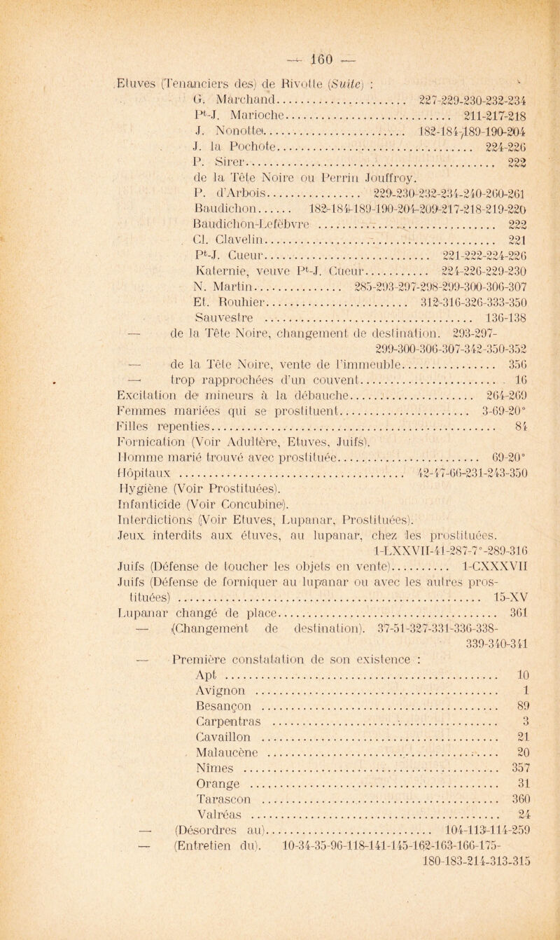 Etuves (Tenanciers des) de Rivotte {Suite) : v G. Marchand 227-229-230-232-234 Pfc-J. Marioche 211-217-218 J. Nonottei 182-1847189-190-204 J. la Pochote 224-226 P. Sirer 222 de la Tête Noire ou Perrin Jouffroy. P. d’Arbois 229-230-232-234-240-260-261 Baudichon 182-1841189-190-204-209-217-218-219-220 Baudichon-Lefebvre , 222 Cl. Clavelin 221 Pfc-J. Cueur 221-222-224-226 Katernie, veuve PPL Cueur 224-226-229-230 N. Martin 285-293-297-298-299-300-306-307 Et, Rouhier .. 312-316-326-333-350 Sauves tre 136-138 — de la Tête Noire, changement de destination. 293-297- 299-300-306-307-342-350-352 de la Tête Noire, vente de l’immeuble 356 —< trop rapprochées d’un couvent 16 Excitation de mineurs à la débauche 264-269 Femmes mariées qui se prostituent 3-69-20° Filles repenties 84 Fornication (Voir Adultère, Etuves, Juifs). Homme marié trouvé avec prostituée 69-20° Hôpitaux 42-47-66-231-243-350 Hygiène (Voir Prostituées). Infanticide (Voir Concubine1). Interdictions (Voir Etuves, Lupanar, Prostituées). Jeux: interdits aux étuves, au lupanar, chez les prostituées. 1-LXX VII-41-287-70-289-316 Juifs (Défense de toucher les objets en vente) 1-CXXXVII Juifs (Défense de forniquer au lupanar ou avec les autres pros- tituées) 15-XV Lupanar changé de place 361 — (Changement de destination). 37-51-327-331-336-338- 339-340-341 —- Première constatation de son existence : Apt 10 Avignon 1 Besançon 89 Carpentras •. 3 Cavaillon 21 Malaucène , ; 20 Nîmes 357 Orange 31 Tarascon 360 Val ré as 24 ésordres au) 104-113M14-259 (Entretien du). 10-34-35-96-118-141-145-162-163-166-175- 180-183-214-313-315