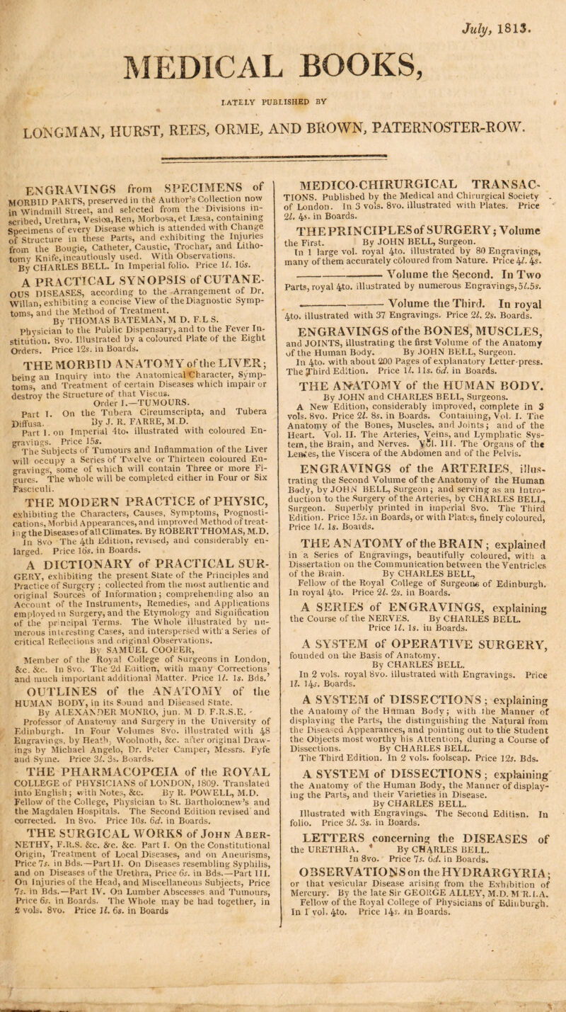 July, 1813 MEDICAL BOOKS, I.ATEJLY PUBLISHED BY LONGMAN, HURST, REES, ORME, AND BROWN, PATERNOSTER-ROW, ENGRAVINGS from SPECIMENS of MORBID PARTS, preserved in thg Author’s Collection now in Windmill Street, and selected from the Divisions in- scribed, Urethra, Vesioa,Ren, Morbosa,et Lsesa, containing Specimens of every Disease which is attended with Change of Structure in these Parts, and exhibiting the Injuries from the Bougie, Catheter, Caustic, Trochar, and Litho- tomy Knife,incautiously used. With Observations. By CHARLES BELL. In Imperial folio. Price 14 16s. A PRACTICAL SYNOPSIS of CUTANE- OUS DISEASES, according to the Arrangement of Dr. Willan, exhibiting a concise View of the Diagnostic Symp- toms, and the Method of Treatment. By THOMAS BATEMAN, M D. F.L S. Physician to the Public Dispensary, and to the Fever In- stitution. 8vo. Illustrated by a coloured Plate of the Eight Orders. Price 12s. in Boards. THE MORBID A NATO MY of the LIVER; being an Inquiry into the Anatomical Character, Symp- toms, and Treatment of certain Diseases which impair or destroy the Structure of that Yiscus. Order I.—TUMOURS. Part I. On the Tubera Circumscripta, and Tubera Diffusa. By J. R. FARRE, M.D. Part I. on Imperial 4to. illustrated with coloured En- gravings. Price 15s. The Subjects of Tumours and Inflammation of the Liver will occupy a Series of Twelve or Thirteen coloured En- gravings, some of which will contain Three or more Fi- gures.  The whole will be completed either in Four or Six Fasciculi. THE MODERN PRACTICE of PHYSIC, exhibiting the Characters, Causes, Symptoms, Prognosti- cations, Morbid Appearances, and improved Method of treat- ing the Diseasesof allClimates. By ROBERTTHOMAS, M.D. in 8vo The 4th Edition, revised, and considerably en- larged. Price 16s. in Boards. A DICTIONARY of PRACTICAL SUR- GERY, exhibiting the present State of the Principles and Practice of Surgery ; collected from the most authentic and original Sources of Information; comprehending also an Account of the Instruments, Remedies, and Applications employed in Surgery, and the Etymology and Signification of the principal Terms. The Whole illustrated by nu- merous interesting Cases, and interspersed with'a Series of critical Reflections and original Observations. By SAMUEL COOPER, Member of the Royal College of Surgeons in London, Sec. Sec. In 8vo. The 2d Edition, with many Corrections and much important additional Matter. Price 14 Is. Bds.’ OUTLINES of the ANATOMY of the HUMAN BODY, in its Sound and Diseased State. By ALEXANDER MONRO, jun. M D F.R.S.E. ' Professor of Anatomy and Surgery in the University of Edinburgh. In Four Volumes 8vo. illustrated with 48 Engravings, by Heath, Woolnoth, &c. after original Draw- ings by Michael Angelo, Dr. Peter Camper, Messrs. Fyfe and Syme. Price 34 3s. Boards. THE PHARMACOPEIA of the PvOY^AL COLLEGE of PHYSICIANS of LONDON, 1809. Translated into English ; with Notes, &c. By It. POWELL, M.D. Fellow of the College, Physician to St. Bartholomew ’s and the Magdalen Hospitals. The Second Edition revised and corrected. In 8vo. Price 10s. 6d. in Boards. THE SURGICAL WORKS of John Aber- NETHY, F.R.S. See. Sec. Sec. Part I. On the Constitutional Origin, Treatment of Local Diseases, and on Aneurisms, Price 7s. in Bds.—Part II. On Diseases resembling Syphilis, and on Diseases of the Urethra, Price 6s. in Bds.—Part III. On Injuries of the Head, and Miscellaneous Subjects, Price 7s. in Bds.—Part IV. On Lumber Abscesses and Tumours, Price 6s. in Boards. The Whole may be had together, in £ vols. 8vo. Price 14 6s. in Boards MEDICO CHIRURGICAL TRANSAC- TIONS. Published by the Medical and Chirurgical Society . of London. In 3 vols. 8vo. illustrated with Plates. Price 24 4s. in Boards. THE PRINCIPLES of SURGERY; Volume the First. By JOHN BELL, Surgeon. In 1 large vol. royal 4to. illustrated by 80 Engravings, many of them accurately coloured from Nature. Price 44 4s* Volume the Second. In Two Parts, royal 4to. illustrated by numerous Engravings,545s-. — Volume the Third. In royal 4to. illustrated with 37 Engravings. Price 24 2s. Boards. ENGRAVINGS of the BONES, MUSCLES, and JOINTS, illustrating the first Volume of the Anatomy of the Human Body. By JOHN BELL, Surgeon. In 4to. with about 200 Pages of explanatory Letter-press. The ^Third Edition. Price 14 11s. 6d. in Boards. THE ANATOMY of the HUMAN BODY. By JOHN and CHARLES BELL, Surgeons. A New Edition, considerably improved, complete in 3 vols. 8vo. Price 24 8s. in Boards. Containing, Vol. I. The Anatomy of the Bones, Muscles, and Joints; and of the Heart. Vol. II. The Arteries, Veins, and Lymphatic Sys- tem, the Brain, and Nerves. Yol. III. The Organs of the Lenses, the Viscera of the Abdomen and of the Pelvis. ENGRAVINGS of the ARTERIES, illus- trating the Second Volume of the Anatomy of the Human Body, by JOHN BELL, Surgeon; and serving as an Intro- duction to the Surgery of the Arteries, by CHARLES BELL, Surgeon. Superbly printed in imperial 8vo. The Third Edition. Price 15s. in Boards, or with Plates, finely coloured, Price 14 Is. Boards. THE ANATOMY of the BRAIN; explained in a Series of Engravings, beautifully coloured, with a Dissertation on the Communication between the Ventricles of the Brain. By CHARLES BELL, Fellow of the Royal College of Surgeons of Edinburgh. In royal 4to. Price 24 2s. in Boards. A SERIES of ENGRAVINGS, explaining the Course of the NERVES. By CHARLES BELL. Price 14 Is. in Boards. A SYSTEM of OPERATIVE SURGERY, founded on the Basis of Anatomy. By CHARLES BELL. In 2 vols. royal 8vo. illustrated with Engravings. Price 14 14s. Boards. A SYSTEM of DISSECTIONS; explaining the Anatomy of the Human Body; with the Manner of displaying the Parts, the distinguishing the Natural from the Diseased Appearances, and pointing out to the Student the Objects most worthy his Attention, during a Course of Dissections. By CHARLES BELL. The Third Edition. In 2 vols. foolscap. Price 12s. Bds. A SYSTEM of DISSECTIONS ; explaining the Anatomy of the Human Body, the Manner of display- ing the Parts, and their Varieties in Disease. By CHARLES BELL. Illustrated with Engravings- The Second Editisn. In folio. Price 34 3s. in Boards. LETTERS concerning the DISEASES of the URETHRA. * By CH4RLES BELL. In 8vo. Price Is. 6d. in Boards. OBSERVATIONS on the HYDRARGYRIA; or that vesicular Disease arising from the Exhibition of Mercury. By the late Sir GEOUGE ALLEY, M.D. M R.l.A. Fellow of the Royal College of Physicians of Edinburgh. In 1 vol, 4to* Price 14?* tn Boards.