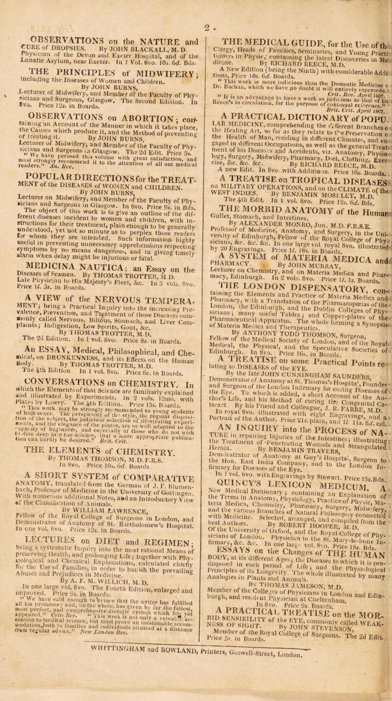 OBSERVATIONS on the NATURE and CURE of DROPSIES. By JOHN BLACKALL, M. D. f nysician of the Devo.n and Exeter Hospital, and of the Lunatic Asylum, near Exeter. In 1 Vol. Svo. 10s. 6d. Bds. THE PRINCIPLES of MIDWIFERY • including the Diseases of Women and Children. By JOHN BURNS, Lecturer of Midwifery, and Member of the Faculty of Phy- *vTSpS?K'»',W- TheS“‘>d “'«<>• OBSERVATIONS on ABORTION: cort- taming an Account of the Manner in which it takes place oJ treating Produceitand the Method of preventing or treating it. By JOHN BURNS, Lecturer of Midwifery, and Member of the Faculty of Phy- «'vyeS ,?nd ^g-ns ui Glasgow. The 2d Edit. Price 5sf POPUEARmRECTIONS for the TREAT- MLNT of the DISEASES of WOMEN and CHILDREN. y *■ By JOHN BURNS, Lecturer on Midwifery, and Member of the Faculty of Phv- TheSobiectUofTs G'asS°w- .ln 8vo. Price 9s. in Bds. *» object ot tins work is to give an outline of the dif- ferent diseases incident to women and children with in unJp?tnS/°r t!‘eir treat>nent, plain enough to be generally undeistood, yet not so minute as to perplex those readers for whom they are intended. Such information highly use.ul in preventing unnecessary apprehensions respecting symptoms by no means dangerous, and in giving*timely alarm when delay might be injurious or fatal. MCmCtNA NAUTICA; an Essay on the Diseases of Seamen. By THOMAS TROTTER, M D pS u’X'm BoaHrdsM8jeSti”3 Fet> ln 3 8vo. *vp of the NERVOUS TEMPERA. vlun ’ being a Practical Inquiry into the increasing Pre- valence, f levention, and Treatment of those Diseases cora- wionly cahed Nervous. Bilious, Stomach, and Liver Com- plaints; Indigestion, Low Spirits, Gout, ike. T, _ , _ By 1HOMAS TROTTER, m.d. The 2d Edition. In 1 vol. Svo. Price 85. in Boards. An ESSAY, Medical, Philosophical, and Che- mical, on DRUNKENNESS, and its Effects on the Human B°dy- By THOMAS TROTTER, M.D. i ne 4-h edition. In I vol. Svo. Price 65. in Boards. CONVERSATIONS on CHEMISTRY. In which the Elements of that Science are familiarly explained and illustrated by Experiments, in 2 vols. i2mo. with U°n of the suhjecfthe j^dkiousleleltion of dfUstmin§- ^eri' to dive deep 111:0 toe science, that a more appropriate m.b i •, tion can hardly he desired.” Brit. Crit. p te Jri'&nca- THE ELEMENTS of CHEMISTRY By THOMAS THOMSON, M.D. F.R.S. In Svo. Price 10s. 6d Boards. . A SHORT SYSTEM of COMPARATIVE ANATOMY, translated from the German of J F Blumen- u^ch, Professor of Medicine in the University of Gottingen ^n^meTS.additl°nal Notes’ aHdan Introductory View ©i the Classification of Animals. ^ _ „ „ B>r WILLIAM LAWRENCE, Feilow of the Royal College of Surgeons in London, and Demonstrate* of Anatomy of St. Bartholomew’s Hospital. In one vol. 8vo. Price 12s. in Boards. P LECTURES on DIET and REGIMEN ' ring a systematic Inquiry into the most rational Means of preserving Health, and prolonging Life; together with Phy. rwE rr r Chemical Explanations, calculated chiefly r?l tht Us,e?/ Famdies, in order to banish the prevailing Abuses and Prejudices in Medicine. 1 s By A. F. M. W1LLICH, M. D. In one large vol. Svo. The Fourth Edition, enlarged and improved. Price 9s. in Boards. ’ gand saseKemtia hcbb tf»m regular advice.” New London Rev. distance ^ IHL MEDICAL GL IDE, for the Use of tin Cleigy, Heads of Families, Seminaries, and Young Practi ttoners 111 1 hysic, containing the latest Discoveries in Me dicine. By RICHARD REECE, M.D. «iolf-PricEediKbefflsr NI“U’> Wllh Addi Dr‘. 'ire'jSdoffi'dt'w'uPSSSS? MtHK l» have a work so Sic,bn’Jfttl'ofn, Reece s in circulation, for the purpose of continual reference.” Brit. Crit. April 1807. A PRACTICAL DICTIONARY of POPU EAR MEDICINE, comprehending the cVfferent Branches 0 the Healing Art, so far as they relate to t'^ePreservation 0 the Health of Mail, residing in different Climates, and en gaged in different Occupations, as well as the general Trent ment of his Diseases and Accidents, viz. Anafomy, Ph2 l'7’„M,dwifery> Pharmacy, Diet, Clothing, Exel cise, &c. &c. &c. By RICHARD REECE, M.D A new Edit. In 8ve with Additions. Price 16*. Boards A TREATISE on TROPICAL DISEASES on MILITARY OPERATIONS, and on theCLIMATP nf WEST INDIES. By BENJAMlN MOSKLEv’ M D f Tne 4th Edit, ln 1 vol. Svo. Price isT&. Bds r M9RBID ANATOMY of the Human Gullet, Stomach, and Intestines. dn By ALEXANDER MONRO, Jun. M.D F R S K A SY SI LM of MATERIA MFTatca j pharmacy By JOHN Murray^EDICA and Lecturei on Chemistry and on Materia Medics m-tH dk ntacy, Edinburgh. & 2 voir. Svo. Prtee ». S. Iards. i HE LONDON DISPENSATORY con- taining the Elements and Practice of Materia Medica and Pharmacy, with a Translation of the Pharmacopoeias of the London, the Edinburgh, and the Dublin Colleges of ^v - sicians ; many useful Tables; and Copper-plISs of & By ANTHONY TODD THOMSON, Surgeon A IRLATISE on some Practical Points re- lating to DISEASES of the EYE. * re By the late JOHN CUNNINGHAM S A UNDER S Demonstrator of Anatomy at St. Thomas’s Hosnino v a and Surgeon of the London Infirmary fm curing Dis^ee > the Eye. To which is added, a short Accm.nfnf n * of thor s Life, and his Method of curing tic- Conwn m cU taraet By his Friend and Col league,g J R. In royal 8vo. illustrated with eight Enm-nvimS’ Portrait of the Author. Price 21s. pilin', anflTTS^f TumN INQUIRY int° the PROCESS of NA- ;he Hernia. By BENJAMIN TRAVERS anSll*ated Demonstrator of Anatomy at Guv’s Hosnita’ c the Hon. East India Companv and to thl ’r iSe°n to firmary for Diseases of the Eye/’ London In- OTTTV-^V)rtTE^SraVlngS by Stewart- Pri<* 15s.Bds. QUINCY S LEXICON MEDICTJM a New Medical Dictionary ; containing -m Fv i ** ^ ‘ the Terms in Anatomy, Phy sfologv pfactiJnfP!>lnatl0n of teria Medica, Chemistry Phar£L c, °f Physic’ Ma“ »»'l ‘be various Branch nCNaShhiK^““’t- with Medicine. Selected arramreH N,‘i P‘T connected best A..;th„rs. B? EoS hSpeTS D ^ ** 'esSa1vf - ,nreSv,n' BO.DY^.lYZn.'Ag^ftlDisleT”^^1^ disposed in each period of life - and the •t1lspre' Principles of its Longevity. The wholeillJstraRM^siologmal Analogies in Plants and Animals. lllustrated by many ,T . „ . Bv THOMAS JAMESON, M.D Member of the Colleges of Physicians in London and Fdin burgh, and resident Physician at Cheltenham A Price.9s. Boards. A PRACTICAL TREATISE on the MOT? ot^NST??ite!ied weak hKtsurcoUese °f sr6e™s- % u wit SVBITTlNUHAM aud EQWLAND, Printers, Go.swell-streeL Londo„7