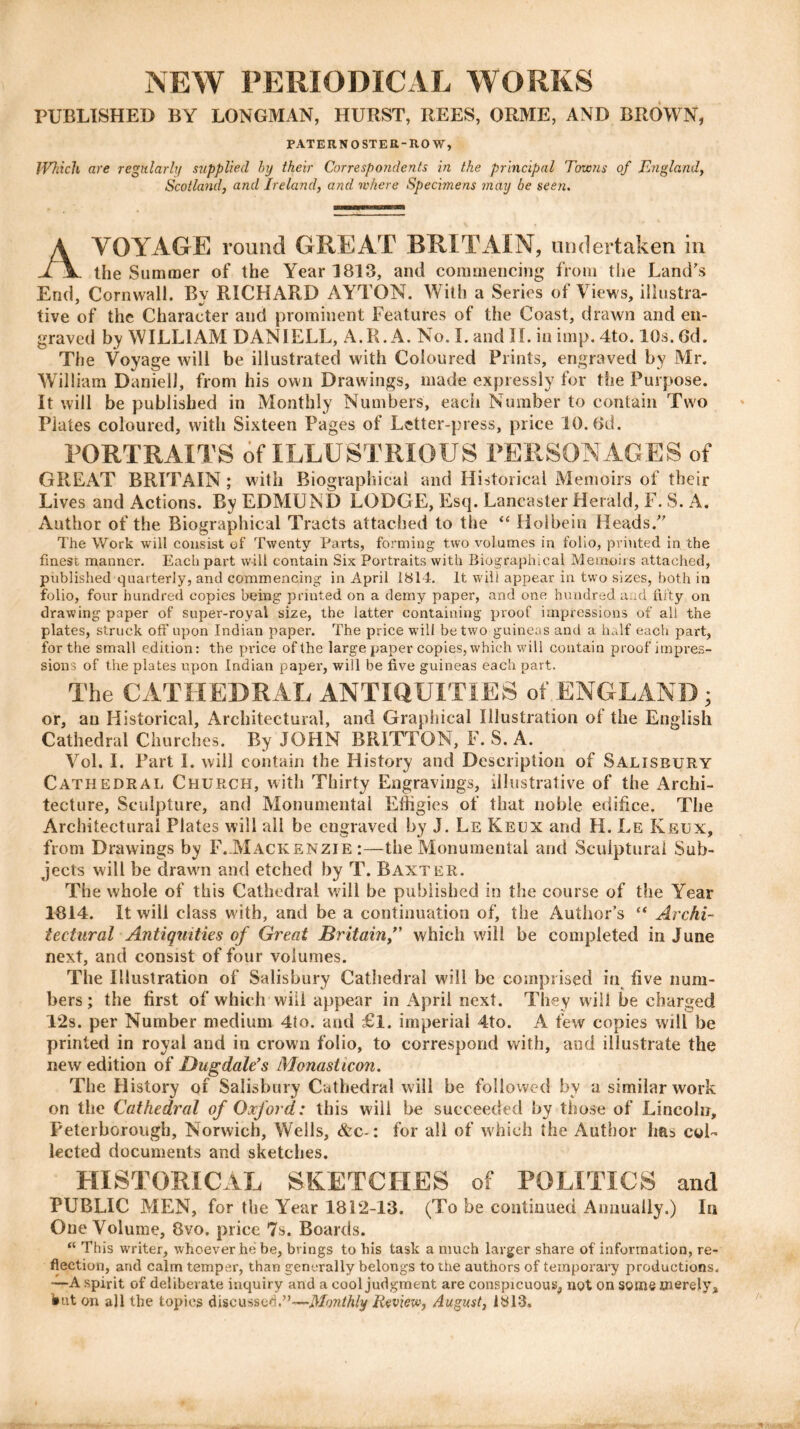 NEW PERIODICAL WORKS PUBLISHED BY LONGMAN, HURST, REES, ORME, AND BROWN, PATERNOSTER-ROW, IVhich are regularly supplied by their Correspondents in the principal Towns of England, Scotland, and Ireland, and where Specimens may be seen. VOYAGE round GREAT BRITAIN, undertaken in the Summer of the Year 1813, and commencing from the Land's End, Cornwall. By RICHARD AYTON. With a Series of Views, illustra- tive of the Character and prominent Features of the Coast, drawn and en- graved by WILLIAM DANIELL, A.R. A. No. I. and If. in imp. 4to. 10s. 6d. The Voyage will be illustrated with Coloured Prints, engraved by Mr. William Daniel!, from his own Drawings, made expressly for the Purpose. It will be published in Monthly Numbers, each Number to contain Two Plates coloured, with Sixteen Pages of Letter-press, price 10.6d. PORTRAITS of ILLUSTRIOUS PERSONAGES of GREAT BRITAIN; with Biographical and Historical Memoirs of their Lives and Actions. By EDMUND LODGE, Esq. Lancaster Herald, F. S. A. Author of the Biographical Tracts attached to the “ Holbein Heads. The Work will consist of Twenty Parts, forming two volumes in folio, printed in the finest manner. Each part will contain Six Portraits with Biographical Memoirs attached, published quarterly, and commencing in April 1814. It will appear in two sizes, both in folio, four hundred copies being printed on a demy paper, and one hundred and fifty on drawing paper of super-royal size, the latter containing proof impressions of all the plates, struck off upon Indian paper. The price will be two guineas and a half each part, for the small edition: the price of the large paper copies, which will contain proof impres- sions of the plates upon Indian paper, will be five guineas each part. The CATHEDRAL ANTIQUITIES of ENGLAND j or, au Historical, Architectural, and Graphical Illustration of the English Cathedral Churches. By JOHN BRITTON, F. S. A. Vol. I. Part I. will contain the History and Description of Salisbury Cathedral Church, with Thirty Engravings, illustrative of the Archi- tecture, Sculpture, and Monumental Effigies of that noble edifice. The Architectural Plates will all be engraved by J. Le Keux and H. Le Keux, from Drawings by F. Mackenzie :—the Monumental and Sculptural Sub- jects will be drawn and etched by T. Baxter. The whole of this Cathedral will be published in the course of the Year 1814. It will class with, and be a continuation of, the Author’s “ Archi- tectural Antiquities of Great Britain/’ which will be completed in June next, and consist of four volumes. The Illustration of Salisbury Cathedral will be comprised in five num- bers; the first of which will appear in April next. They will be charged 12s. per Number medium 4to. and £l. imperial 4to. A few copies will be printed in royal and in crown folio, to correspond with, and illustrate the new edition of Dugdale’s Monasticon. The History of Salisbury Cathedral will be followed by a similar work on the Cathedral of Oxford: this will be succeeded by those of Lincoln, Peterborough, Norwich, Wells, &c-: for all of which the Author has col- lected documents and sketches. HISTORICAL SKETCHES of POLITICS and PUBLIC MEN, for the Year 1812-13. (To be continued Annually.) In One Volume, 8vo. price 7s. Boards. “ This writer, whoever he be, brings to his task a much larger share of information, re- flection, and calm temper, than generally belongs to the authors of temporary productions. —A spirit of deliberate inquiry and a cool judgment are conspicuous, not on some merely* fcnt on all the topics discusscd.”—Monthly Review, August, 1813.