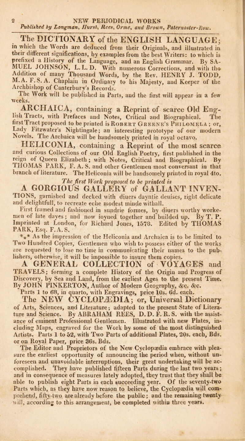 Published by Longman, Hurst, Rees, Orme> and Brown, Paternoster-Row. The DICTIONARY of the ENGLISH LANGUAGE; in which the Words are deduced from their Originals, and illustrated in their different significations, by examples from the best Writers: to which is prefixed a History of the Language, and an English Grammar. By SA- MUEL JOHNSON, L. L. D. With numerous Corrections, and with the Addition of many Thousand Words, by the Rev. HENRY J. TODD, M.A. F. S. A. Chaplain in Ordinary to his Majesty, and Keeper of the Archbishop of Canterbury’s Records. The Work will be published in Parts, and the first will appear in a few weeks. ARCHAICA, containing* a Reprint of scarce Old Eng- lish Tracts, with Prefaces and Notes, Critical and Biographical. The first Tract proposed to be printed is Robert Greene’s Philomela ; or. Lady fitzwater’s Nightingale; an interesting prototype of our modern Novels. The Arehaiea will be handsomely printed in royal octavo. HE LI CONI A, containing a Reprint of the most scarce and curious Collections of our Old English Poetry, first published in the reign of Queen Elizabeth ; with Notes, Critical and Biographical. By THOMAS PARK, F. A. S. and other Gentlemen most conversant in that branch of literature. The Heiiconia will be handsomely printed in royal 4to. The first Work proposed to be printed is A GORGIOUS GALLERY of GALLANT INVEN- TIONS, garnished and decked with diners dayntie deuises, right delicate and delightful!, to recreate eche modest minde withal!. First framed and fashioned in sundrie formes, by diuers worthy worke- men ol late dayes; and now ioyned together and builded up. By T. P. Imprinted at London, for Richard Jones, 1578. Edited by THOMAS PARK, Esq. F.A.S. *** As the impression of the Heiiconia and Arehaiea is to be limited to Two Hundred Copies, Gentlemen who wish to possess either of the works are requested to lose no time in communicating their names to the pub- lishers, otherwise, it will be impossible to insure them copies. A GENERAL COLLECTION of* VOYAGES and TRAVELS; forming a complete History of the Origin and Progress of Discovery, by Sea and Land, from the earliest Ages to the preseut Time. By JOHN PINKERTON, Author of Modern Geography, &c. &c. Parts 1 to 68, in quarto, with Engravings, price 10s. 6d. each. The NEW CYCLOPAEDIA; or, Universal Dictionary of Arts, Sciences, and Liteiature; adapted to the present State of Litera- ture and Science. By ABRAHAM REES, D. D. F. R. S. with the assist- ance of eminent Professional Gentlemen. Illustrated with new Plates, in- cluding Maps, engraved for the Work by some of the most distinguished Artists. Parts 1 to 52, with Two Parts of additional Plates, 20s. each, BdsP or on Royal Paper, price 36s. Bds. The Editor and Proprietors of the New Cyclopaedia embrace with plea- sure the earliest opportunity of announcing the period when, without un- foreseen and unavoidable interruptions, their great undertaking will be ac- complished. They have published fifteen Parts during the last two years; and in consequence of measures lately adopted, they trust that they shall be able to publish eight Parts in each succeeding year. Of the seventy-two Parts which, as they have now reason to believe, the Cyclopaedia will com- prehend, fifty-two are already before the public; and the remaining twenty will, according to this arrangement, be completed within three years.