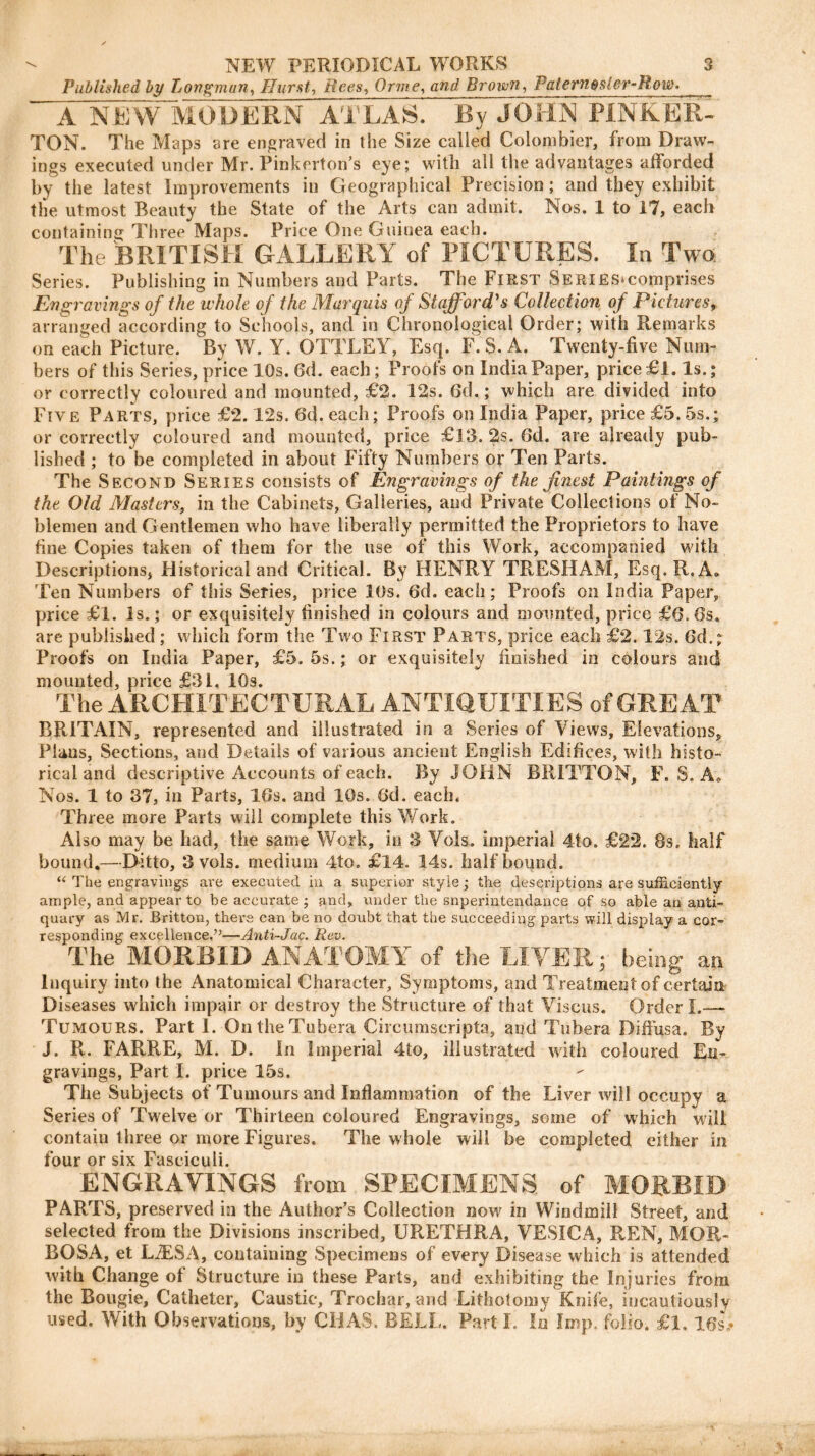 Published by Longman, Hurst, Rees, Orme, arar/ Brown, Patern$sler-Row. A NEW MODERN ATLAS. By JOHN PINKER- TON. The Maps are engraved in the Size called Colombier, from Draw- ings executed under Mr. Pinkerton’s eye; with all the advantages afforded by the latest Improvements in Geographical Precision ; and they exhibit the utmost Beauty the State of the Arts can admit. Nos. 1 to 17, each containing Three Maps. Price One Guinea each. The BRITISH GALLERY of PICTURES. In Two Series. Publishing in Numbers and Parts. The First SERiES>comprises Engravings of the whole of the Marquis of Stafford's Collection of Pictures, arranged according to Schools, and in Chronological Order; with Remarks on each Picture. By W. Y. OTTLEY, Esq. F. S. A. Twenty-five Num- bers of this Series, price 10s. Gd. each; Proofs on India Paper, price £1. Is.; or correctly coloured and mounted, £2. 12s. Gd.; which are divided into Five Parts, price £2.12s. 6d. each; Proofs on India Paper, price £5. 5s.; or correctly coloured and mounted, price £33. 2s. Gd. are already pub- lished ; to be completed in about Fifty Numbers or Ten Parts. The Second Series consists of Engravings of the finest Paintings of the Old Masters, in the Cabinets, Galleries, and Private Collections of No- blemen and Gentlemen who have liberally permitted the Proprietors to have fine Copies taken of them for the use of this Work, accompanied with Descriptions, Historical and Critical. By HENRY TRESHAM, Esq.R.A- Ten Numbers of this Series, price 10s. 6d. each; Proofs on India Paper, price £l. Is.; or exquisitely finished in colours and mounted, price £6.6s. are published ; which form the Two First Parts, price each £2.12s. Gd.; Proofs on India Paper, £5. 5s.; or exquisitely finished in colours and mounted, price £31, 10s. The ARCHITECTURAL ANTIQUITIES of GREAT BRITAIN, represented and illustrated in a Series of Views, Elevations, Plans, Sections, and Details of various ancient English Edifices, with histo- rical and descriptive Accounts of each. By JOHN BRITTON, F. S. A» Nos. 1 to 37, in Parts, 16s. and 10s. Gd. each. Three more Parts will complete this Work. Also may be had, the same Work, in 3 Vols. imperial 4to. £2*2. 8s. half bound.—Ditto, 3 vols. medium 4to. £14. 14s. half bound. “ The engravings are executed in a superior style; the descriptions are sufficiently ample, and appear to be accurate; and, under the snperintendance of so able an anti- quary as Mr. Britton, there can be no doubt that the succeeding parts will display a cor- responding excellence.’’—Anti-Jac. Rev. The MORBID ANATOMY of the LIVER; being an Inquiry into the Anatomical Character, Symptoms, and Treatment of certain Diseases which impair or destroy the Structure of that Viseus. Order I.—- Tumours. Part I. OntheTubera Circumscripta, and Tubera Diffusa. By J. R. FARRE, M. D. In Imperial 4to, illustrated with coloured En- gravings, Part I. price 15s. The Subjects of Tumours and Inflammation of the Liver will occupy a Series of Twelve or Thirteen coloured Engravings, some of which will contain three or more Figures. The whole will be completed either in four or six Fasciculi. ENGRAVINGS from SPECIMENS of MORBID PARTS, preserved in the Author’s Collection now in Windmill Street, and selected from the Divisions inscribed, URETHRA, VESICA, REN, MQR- BOSA, et L2ESA, containing Specimens of every Disease which is attended with Change of Structure in these Parts, and exhibiting the Injuries from the Bougie, Catheter, Caustic, Trochar, and Lithotomy Knife, incautiously used. With Observations, by CHAS. BELL. Part I. In Imp. folio, £1. 16s.*