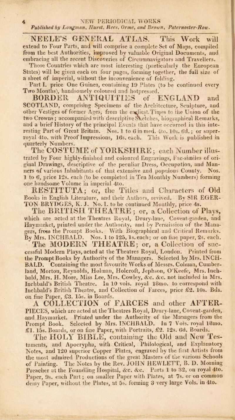 Published by Longman, Hurst, Rees, Or me, and Brown, Paternoster-Row. NEELE’S GENERAL ATLAS. This Work will extend to Four Parts, and will comprise a complete Set of Maps, compiled from the best Authorities, improved by valuable Original Documents, and embracing all the recent Discoveries of Circumnavigators and Travellers. Those Countries which are most interesting (particularly the European States) will be given each on four pages, forming together, the full size of a sheet of imperial, without the inconvenience of folding. Part I. price One Guinea, containing 19 Plates (to he continued every Two Months), handsomely coloured and hotpressed. BORDER ANTIQUITIES ‘ of ENGLAND and SCOTLAND, comprising Specimens of the Architecture, Sculpture, and other Vestiges of former Ages, from the earliest Tinges to the Union of the two Crowns ; accompanied with descriptive Sketches, biographical Remarks, and a brief History of the principal Events that have occurred in this inte- resting Part of Great Britain. Nos. 1 to 6 in med. 4to. 10s. Gd.; or super- rovai 4to. with Proof Impressions, 16s. each. This Work is published in quarterly Numbers. The COSTUME of YORKSHIRE; each Number illus- trated by Four highly-finished and coloured Engravings, Fac-simiies of ori- ginal Drawings, descriptive of the peculiar Dress, Occupation, and Man- ners of various Inhabitants of that extensive and populous County. Nos. 1 to 6, price 12s. each (to be completed in Ten Monthly Numbers) forming one handsome Volume in imperial 4to. RESTITUTA; or, the Titles and Characters of Old Books in English Literature, and their Authors, revived. By SIR EGER- TON BRYDGES, K. J. No. I. to be continued Monthly, price 4s. The BRITISH THEATRE ; or, a Collection of Plays, which are acted at the Theatres Royal, Drury-lane, Covent-garden, and Haymarket, printed under the Authority, and by Permission of the Mana- gers, from the Prompt Books. With Biographical and Critical Remarks. By Mrs. INCHBALD. Nos. 1 to 125, Is.each; or on fine paper, 2s. each. The MODERN THEATRE; or, a Collection of suc- cessful Modern Plays, acted at the Theatres Royal, London. Printed from the Prompt Books by Authority of the Managers. Selected by Mrs. INCH- BALD. Containing the most favourite Works of Messrs. Coiman, Cumber- land, Morton, Reynolds, Holman, Holcroft, Jephson, O'Keefe, Mrs. Inch- bald, Mrs. H. More, Miss Lee, Mrs. Cowley, &c. &c. not included in Mrs. Inchbald’s British Theatre. In 10 vols. royal IBmo. to correspond with Inchbald's British Theatre, and Collection of Farces, price £2, IQs. Bds. on fine Paper, £3. 15s. in Boards. A COLLECTION of FARCES and other AFTER- PIECES, which are acted at the Theatres Royal, Drury-lane, Covent-garden, and Haymarket. Printed under the Authority of the Managers from the Prompt Book. Selected by Mrs. INCHBALD. In 7 Vols. royal 18mo. £1. 15s. Boards, or on fine Paper, with Portraits, £2. 12s. 6d. Boards. The HOLY BIBLE, containing the Old and New Tes- taments, and Apocrypha, with Critical, Philological, and Explanatory- Notes, and 120 superior Copper Plates, engraved by the first Artists from the most admired Productions of the great Masters of the various Schools of Painting. The Notes by the Rev. JOHN HEWLETT, B. D. Morning Preacher at the Foundling Hospital, &c. &c. Parts 1 to 32, on royal 4to0 Paper, 9s. each Part; on smaller Paper with Plates, at 7s. or on common demy Paper, without the Plates, at 5s. forming 3 very large Vols. in 4to.