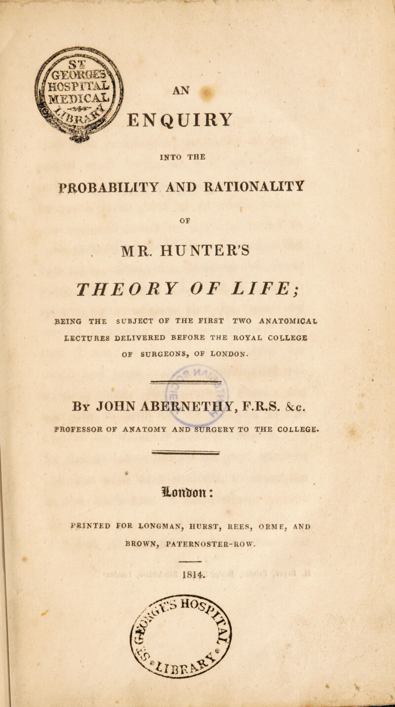AN ENQUIRY INTO THE PROBABILITY AND RATIONALITY OF MR. HUNTER’S THEORY OF LIFE; BEING THE SUBJECT OF THE FIRST TWO ANATOMICAL LECTURES DELIVERED BEFORE THE ROYAL COLLEGE OF SURGEONS, OF LONDON. By JOHN ABERNETHY, F.R.S. &c. PROFESSOR OF ANATOMY AND SURGERY TO THE COLLEGE. I %■ 4 l' , • UonUon: PRINTED FOR LONGMAN, HURST, REES, ORME, AND BROWN, PATERNOSTER-ROW. I — 1814. \ . i ■ . y,