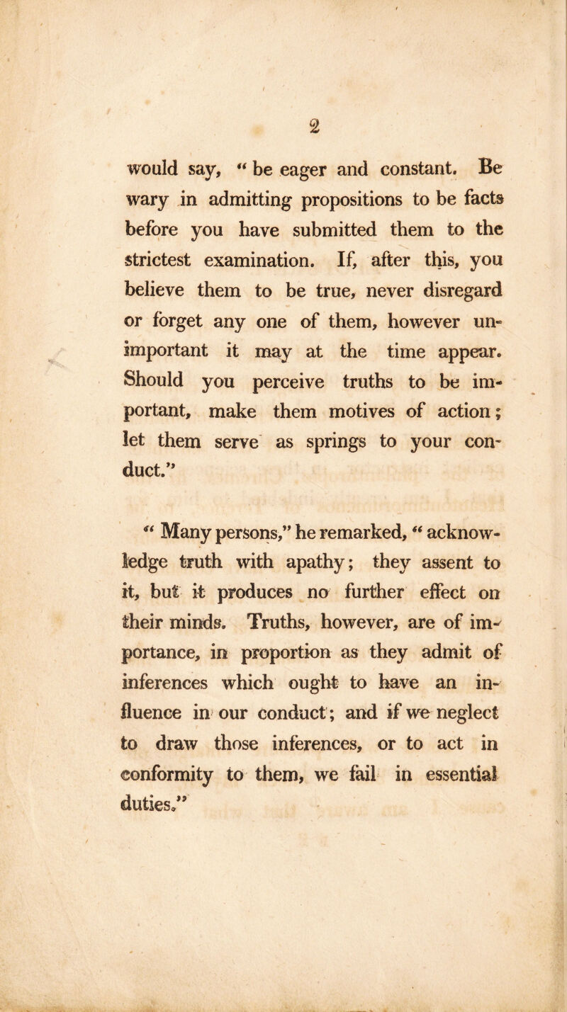 would say, “ be eager and constant. Be wary in admitting propositions to be facts before you have submitted them to the strictest examination. If, after this, you believe them to be true, never disregard or forget any one of them, however un- important it may at the time appear. Should you perceive truths to be im- portant, make them motives of action; let them serve as springs to your con- duct.” “ Many persons,” he remarked, “ acknow- ledge truth with apathy; they assent to it, but it produces no further effect on their minds. Truths, however, are of im- portance, in proportion as they admit of inferences which ought to have an in- fluence in our conduct ; and if we neglect to draw those inferences, or to act in conformity to them, we fail in essential duties.” ha - . /