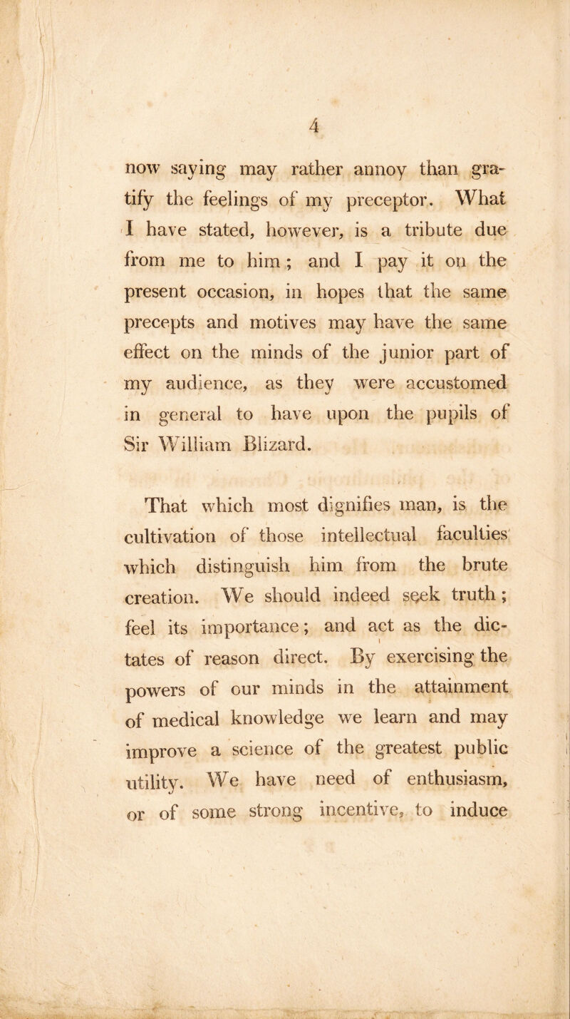 now saying may rather annoy than gra- tify the feelings of my preceptor. What I have stated, however, is a tribute due from me to him ; and I pay it on the present occasion, in hopes that the same precepts and motives may have the same effect on the minds of the junior part of my audience, as they were accustomed in general to have upon the pupils of Sir William Blizard. r - That which most dignifies man, is the cultivation of those intellectual faculties which distinguish him from the brute creation. We should indeed seek truth; feel its importance; and act as the dic- tates of reason direct. By exercising the powers of our minds in the attainment of medical knowledge we learn and may improve a science of the greatest public utility. We have need of enthusiasm, or of some strong incentive, to induce