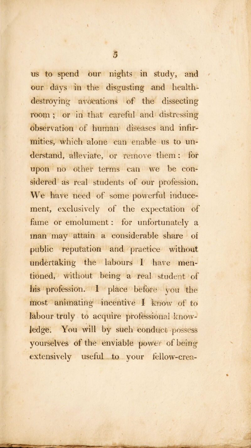 i us to spend our nights in study, and our days in the disgusting and health- destroying avocations of the dissecting room ; or in that careful and distressing observation of human diseases and infir- mities, which alone can enable us to un- derstand, alleviate, or remove them: for upon no other terms can we be con- sidered as real students of our profession. We have need of some powerful induce- ment, exclusively of the expectation of fame or emolument: for unfortunately a man may attain a considerable share oi public reputation and practice without \ undertaking the labours I have men- tioned, without being a real student of bis profession. 1 place before you the most animating incentive I know of to labour truly to acquire professional know- « t ledge. You will by such conduct possess yourselves of the enviable power of being extensively useful to your fellow-crea-