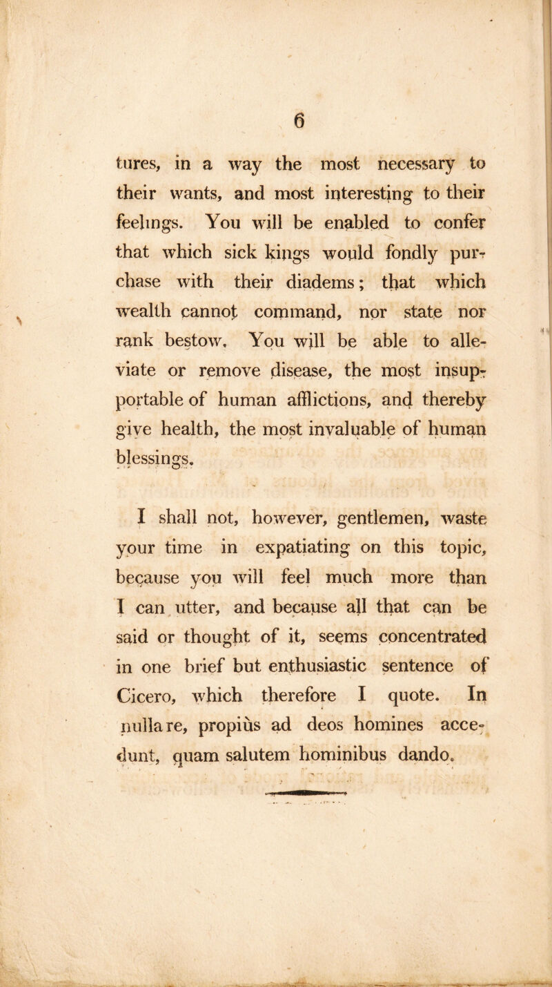 tares, in a way the most necessary to their wants, and most interesting to their feelings. You will be enabled to confer that which sick kings would fondly puiv chase with their diadems; that which wealth cannot command, nor state nor rank bestow. You will be able to alle- viate or remove disease, the most insupr portable of human afflictions, and thereby give health, the most invaluable of human blessings. I shall not, however, gentlemen, waste your time in expatiating on this topic, because you will feel much more than 1 can utter, and because all that can be said or thought of it, seems concentrated in one brief but enthusiastic sentence of Cicero, which therefore I quote. In nulla re, propius ad deos homines acce° dunt, quam salutem hominibus dando*