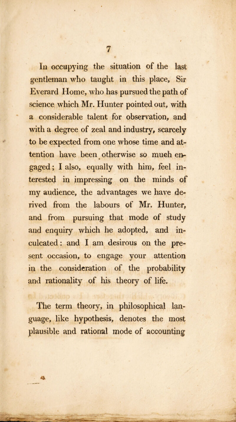 gentleman who taught in this place. Sir Everard Home, who has pursued the path of science which Mr. Hunter pointed out, with a considerable talent for observation, and with a degree of zeal and industry, scarcely to be expected from one whose time and at- tention have been otherwise so much ei> gaged; I also, equally with him, feel in- terested in impressing on the minds of my audience, the advantages we have de- rived from the labours of Mr. Hunter, and from pursuing that mode of study and enquiry which he adopted, and in- culcated : and I am desirous on the pre- sent occasion, to engage your attention in the consideration of the probability and rationality of his theory of life. The term theory, in philosophical lan- guage, like hypothesis, denotes the most plausible and rational mode of accounting