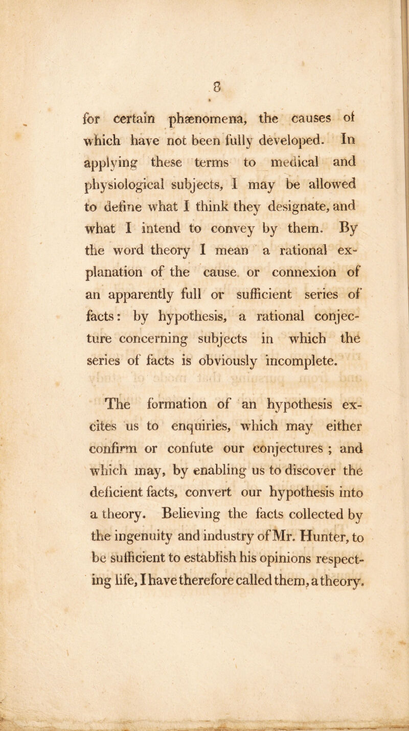 for certain phenomena, the causes of which have not been fully developed. In applying these terms to medical and physiological subjects, I may be allowed to define what I think they designate, and what I intend to convey by them. By the word theory I mean a rational ex- planation of the cause or connexion of an apparently full or sufficient series of facts: by hypothesis, a rational conjec- ture concerning subjects in which the series of facts is obviously incomplete. f * ■ The formation of an hypothesis ex- cites us to enquiries, which may either confirm or confute our conjectures ; and which may, by enabling us to discover the ^ ♦ « . * , deficient facts, convert our hypothesis into a theory. Believing the facts collected by the in genuity and industry of Mr. Hunter, to be sufficient to establish his opinions respect- j ing life, I have therefore called them, a theory. m • . >.