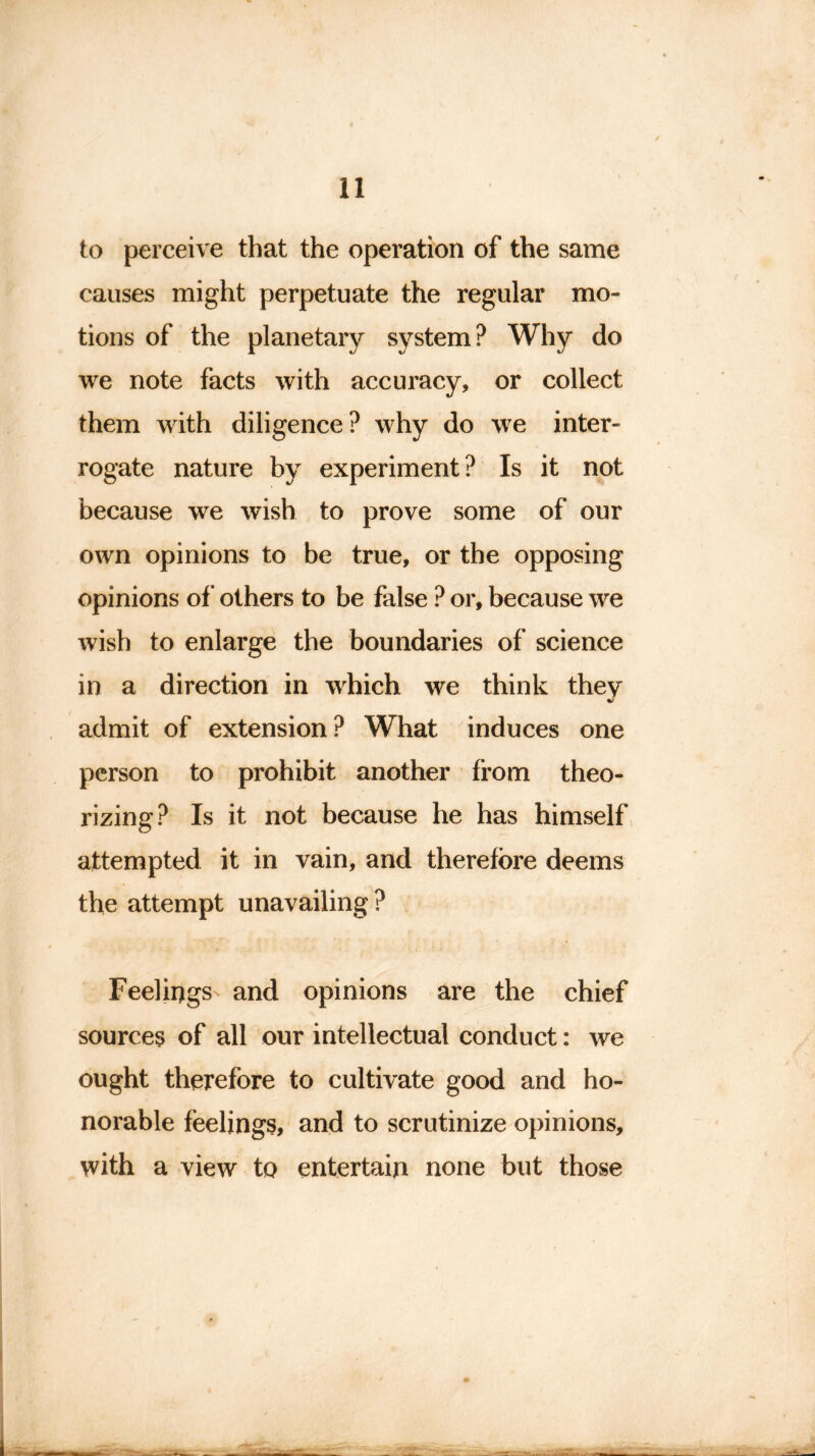 to perceive that the operation of the same causes might perpetuate the regular mo- tions of the planetary system? Why do we note facts with accuracy, or collect them with diligence? why do we inter- rogate nature by experiment? Is it not because we wish to prove some of our own opinions to be true, or the opposing opinions of others to be false ? or, because we wish to enlarge the boundaries of science in a direction in which we think they admit of extension? What induces one person to prohibit another from theo- rizing? Is it not because he has himself attempted it in vain, and therefore deems the attempt unavailing ? Feelings and opinions are the chief sources of all our intellectual conduct: we ought therefore to cultivate good and ho- norable feelings, and to scrutinize opinions, with a view to entertain none but those