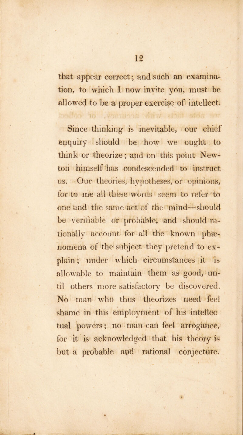 that appear correct; and such an examina- tion, to which I now invite you, must be allowed to be a proper exercise of intellect. • , • 5 U ) ? ' / ; ' • i • ■ • ' ■’ Since thinking is inevitable, our chief enquiry should be how we ought to think or theorize; and on this point New- ton himself has condescended to instruct us. Our theories, hypotheses, or opinions, for to me all these words seem to refer to one and the same act of the mind—should be verifiable or probable, and should ra- tionally account for all the known phe- nomena of the subject they pretend to ex- plain ; under which circumstances it is allowable to maintain them as good, un- til others more satisfactory be discovered. No man who thus theorizes need feel i , shame in this employment of his intellec tual powers; no man can feel arrogance, for it is acknowledged that his theory is but a probable and rational conjecture. *