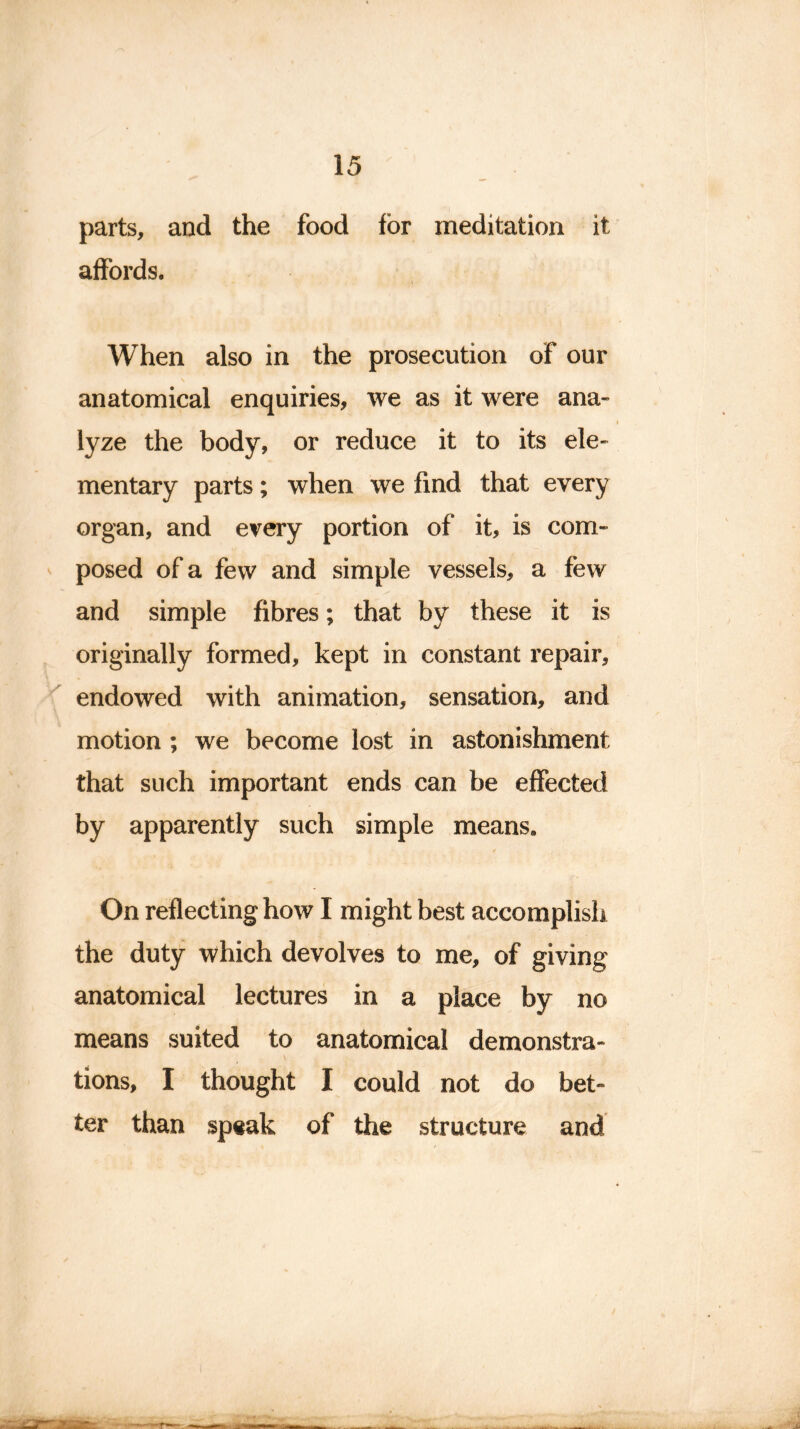 parts, and the food for meditation it affords. When also in the prosecution of our anatomical enquiries, we as it were ana- lyze the body, or reduce it to its ele- mentary parts; when we find that every organ, and every portion of it, is com- posed of a few and simple vessels, a few and simple fibres; that by these it is originally formed, kept in constant repair, endowed with animation, sensation, and motion ; we become lost in astonishment that such important ends can be effected by apparently such simple means. On reflecting how I might best accomplish the duty which devolves to me, of giving anatomical lectures in a place by no means suited to anatomical demonstra- tions, I thought I could not do bet- ter than speak of the structure and