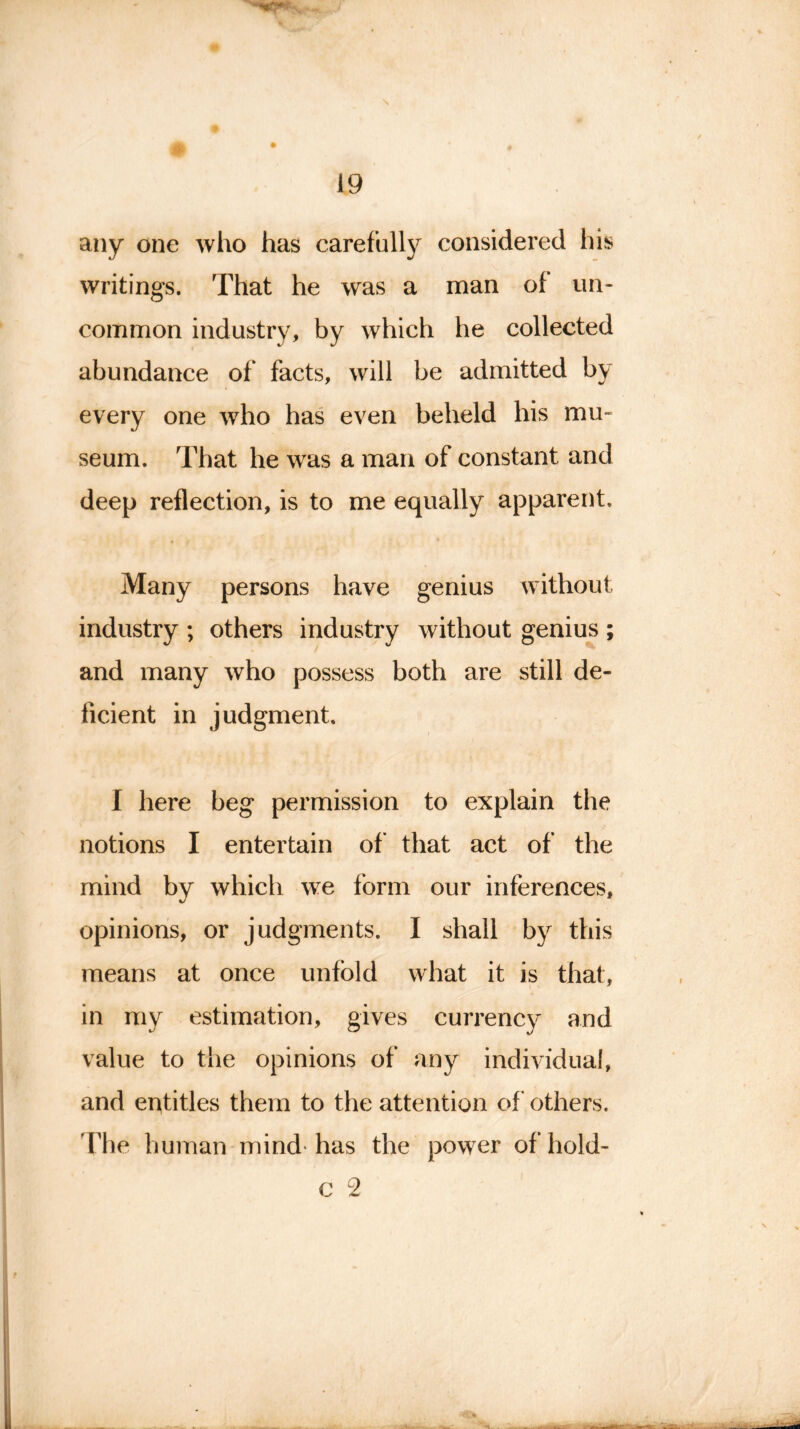 any one who has carefully considered his writings. That he was a man of un- common industry, by which he collected abundance of* facts, will be admitted by every one who has even beheld his mu- seum. That he was a man of constant and deep reflection, is to me equally apparent. Many persons have genius without industry ; others industry without genius ; and many who possess both are still de- ficient in judgment. I here beg permission to explain the notions I entertain of that act of the mind by which we form our inferences, opinions, or judgments. I shall by this means at once unfold what it is that, in my estimation, gives currency and value to the opinions of any individual, and entitles them to the attention of others. The human mind has the power ofhold-