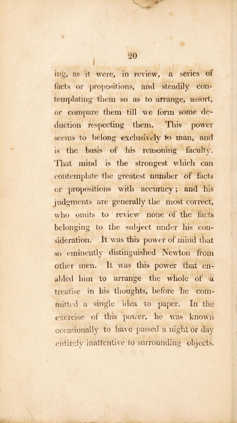 mg, as it were, in review, a series of facts or propositions, and steadily con- templating them so as to arrange, assort, or compare them till we form some de- duction respecting them. This power seems to belong exclusively t*o man, and is the basis of his reasoning faculty. That mind is the strongest which can contemplate the greatest number of facts or propositions with accuracy; and his judgments are generally the most correct, ' — ) V \ ” 4 * - I who omits to review none of the facts belonging to the subject under his con- sideration. It was this power of mind that so eminently distinguished Newton from Other men. It was this powrer that en- abled him to arrange the whole of a treatise in his thoughts, before he com- mitted a single idea to paper. In the exercise of this power, he was known occasionally to have passed a night or day entirely inattentive to surrounding objects*.