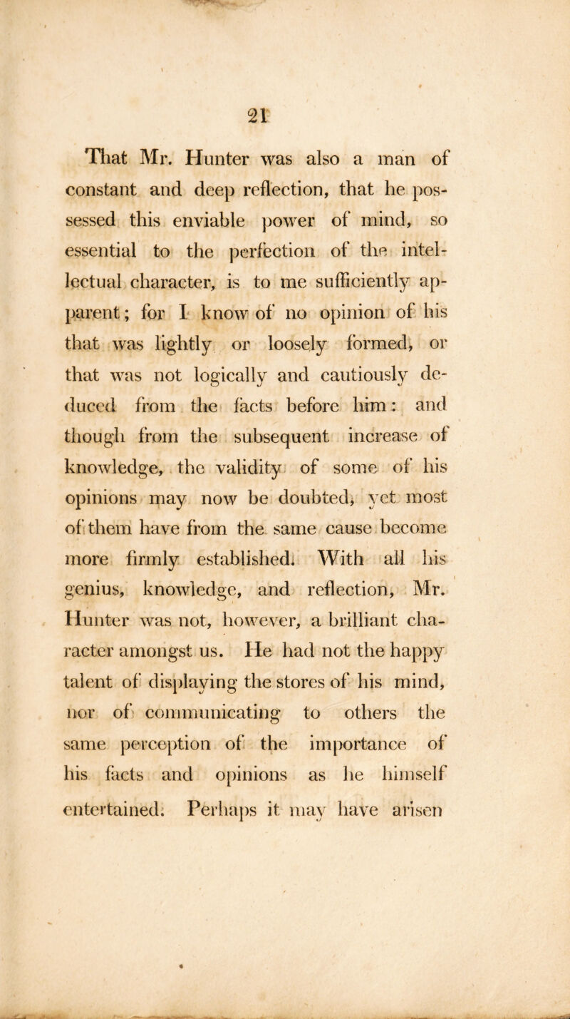 That Mr. Hunter was also a man of constant and deep reflection, that he pos- sessed this enviable power of mind, so essential to the perfection of the intel- lectual character, is to me sufficiently ap- parent ; for I know of no opinion of his that was lightly or loosely formed, or that was not logically and cautiously de- duced from the facts before him: and though from the subsequent increase of knowledge, the validity of some of his opinions may now be doubted, yet most of them have from the same cause become more firmly established. With all his genius, knowledge, and reflection, Mr. Hunter was not, however, a brilliant cha- racter amongst us. He had not the happy talent of displaying the stores of his mind, nor of communicating to others the same perception of the importance of his facts and opinions as lie himself entertained. Perhaps it may have arisen