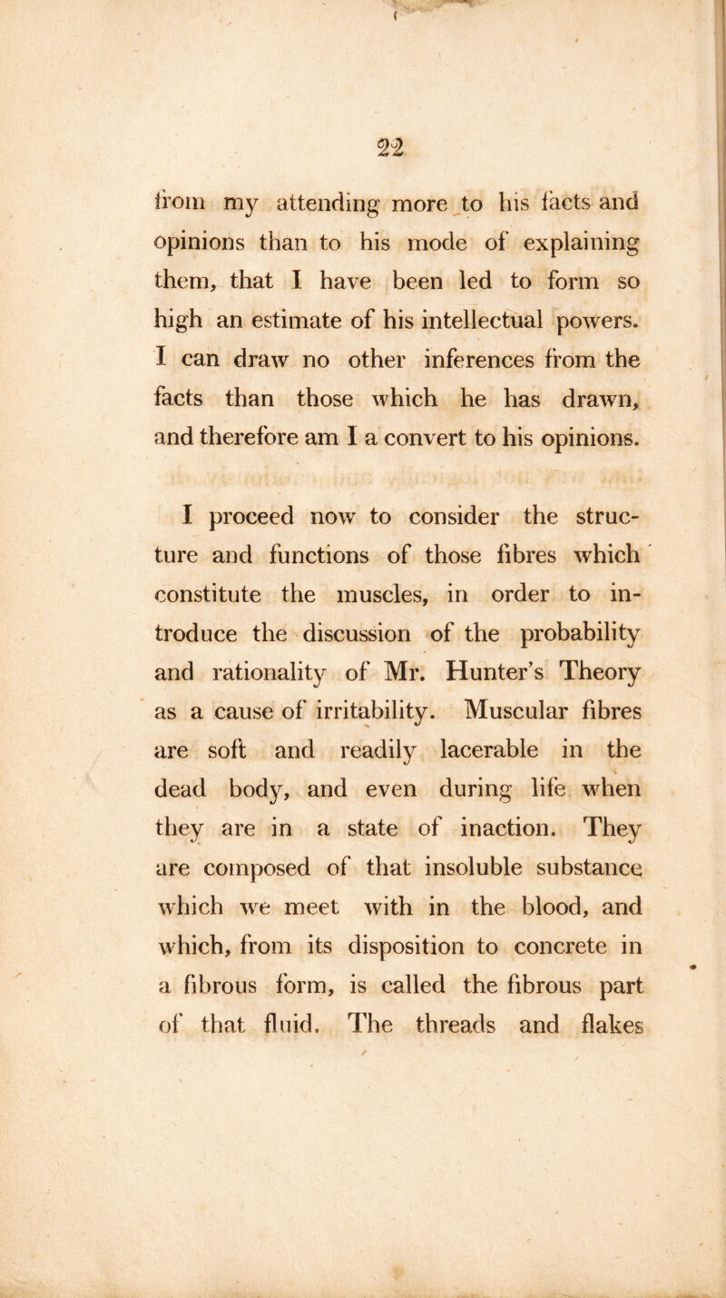 from my attending more to his facts and opinions than to his mode of explaining them, that I have been led to form so high an estimate of his intellectual powers. I can draw no other inferences from the facts than those which he has drawn, and therefore am I a convert to his opinions. I proceed now to consider the struc- ture and functions of those fibres which constitute the muscles, in order to in- troduce the discussion of the probability and rationality of Mr. Hunter’s Theory as a cause of irritability. Muscular fibres are soft and readily lacerable in the dead body, and even during life when they are in a state of inaction. They are composed of that insoluble substance which we meet with in the blood, and which, from its disposition to concrete in a fibrous form, is called the fibrous part of that fluid. The threads and flakes