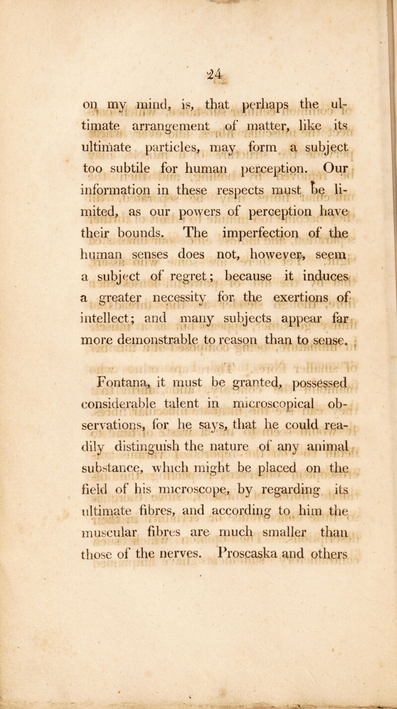 on my mind, is, that perhaps the ul- timate arrangement of matter, like its ultimate particles, may form a subject too subtile for human perception. Our information in these respects must he li- i ' i 4- * i f-.'...' ” ' s mited, as our powers of perception have their bounds. The imperfection of the human senses does not, however, seem ... a subject of regret; because it induces a greater necessity for the exertions of intellect; and many subjects appear far more demonstrable to reason than to sense. Fontana, it must be granted, possessed considerable talent in microscopical ob- servations, for he says, that he could rea- dily distinguish the nature of any animal substance, which might be placed on the field of his microscope, by regarding its ultimate fibres, and according to him the muscular fibres are much smaller than those of the nerves. Proscaska and others