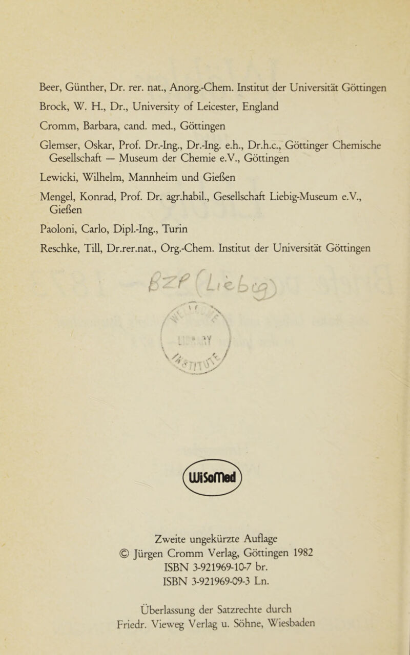 Beer, Günther, Dr. rer. nat., Anorg.-Chem. Institut der Universität Göttingen Brock, W. H., Dr., University of Leicester, England Cromm, Barbara, cand. med., Göttingen Glemser, Oskar, Prof. Dr.-Ing., Dr.-Ing. e.h., Dr.h.c., Göttinger Chemische Gesellschaft — Museum der Chemie e.V., Göttingen Lewicki, Wilhelm, Mannheim und Gießen Mengel, Konrad, Prof. Dr. agr.habil., Gesellschaft Liebig-Museum e.V., Gießen Paoloni, Carlo, Dipl.-Ing., Turin Reschke, Till, Dr.rer.nat., Org.-Chem. Institut der Universität Göttingen Zweite ungekürzte Auflage © Jürgen Cromm Verlag, Göttingen 1982 ISBN 3-921969-10-7 br. ISBN 3-921969-09-3 Ln. Überlassung der Satzrechte durch Friedr. Vieweg Verlag u. Söhne, Wiesbaden