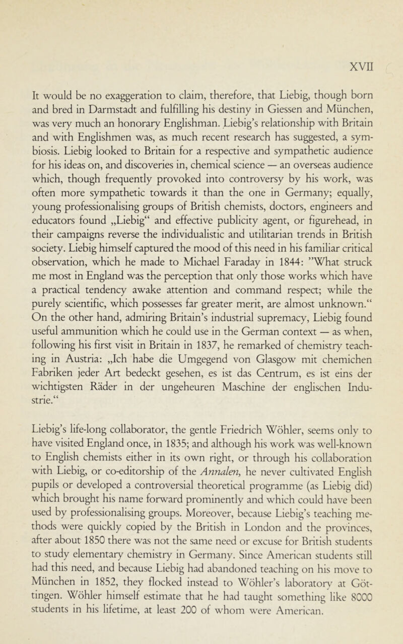 It would be no exaggeration to claim, therefore, that Liebig, though born and bred in Darmstadt and fulfilling his destiny in Giessen and München, was very much an honorary Englishman. Liebig’s relationship with Britain and with Englishmen was, as much recent research has suggested, a sym- biosis. Liebig looked to Britain for a respective and sympathetic audience for his ideas on, and discoveries in, chemical Science — an overseas audience which, though frequently provoked into controversy by his work, was often more sympathetic towards it than the one in Germany; equally, young professionalising groups of British chemists, doctors, engineers and educators found „Liebig“ and effective publicity agent, or figurehead, in their campaigns reverse the individualistic and utilitarian trends in British society. Liebig himself captured the mood of this need in his familiär critical observation, which he made to Michael Laraday in 1844: ”What struck me most in England was the perception that only those works which have a practical tendency awake attention and command respect; while the purely scientific, which possesses far greater merit, are almost unknown.“ On the other hand, admiring Britain’s industrial supremacy, Liebig found useful ammunition which he could use in the German context — as when, following his first visit in Britain in 1837, he remarked of chemistry teach- mg in Austria: „Ich habe die Umgegend von Glasgow mit chemichen Labriken jeder Art bedeckt gesehen, es ist das Centrum, es ist eins der wichtigsten Räder in der ungeheuren Maschine der englischen Indu- strie.“ Liebig’s life-long collaborator, the gentle Lriedrich Wöhler, seems only to have visited England once, in 1835; and although his work was well-known to English chemists either in its own right, or through his collaboration with Liebig, or co-editorship of the Annalen, he never cultivated English pupils or developed a controversial theoretical programme (as Liebig did) which brought his name forward prominently and which could have been used by professionalising groups. Moreover, because Liebig’s teaching me- thods were quickly copied by the British in London and the provinces, after about 1850 there was not the same need or excuse for British students to study elementary chemistry in Germany. Since American students still had this need, and because Liebig had abandoned teaching on his move to München in 1852, they flocked mstead to Wöhler’s laboratorv at Göt- tingen. Wöhler himself estimate that he had taught something like 8000 students in his lifetime, at least 200 of whom were American.