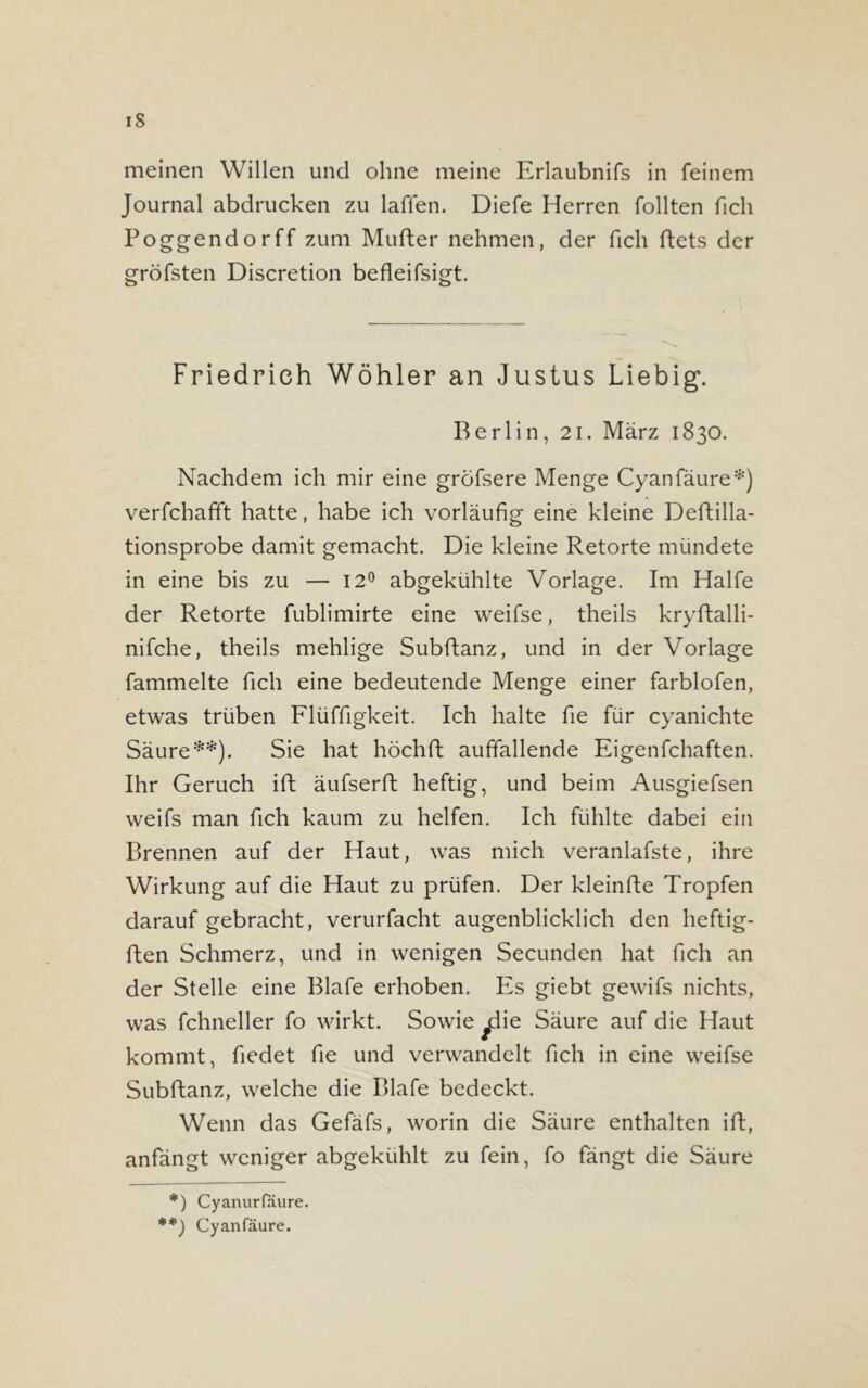 iS meinen Willen und ohne meine Erlaubnifs in feinem Journal abdrucken zu laffen. Diefe Herren Tollten fich Poggendorff zum Mufter nehmen, der fich ftets der gröfsten Discretion befleifsigt. Friedrich Wöhler an Justus Liebig. Berlin, 21. März 1830. Nachdem ich mir eine gröfsere Menge Cyanfäure*) verfchafft hatte, habe ich vorläufig eine kleine Deftilla- tionsprobe damit gemacht. Die kleine Retorte mündete in eine bis zu — 12° abgekühlte Vorlage. Im Hälfe der Retorte fublimirte eine weifse, theils kryftalli- nifche, theils mehlige Subftanz, und in der Vorlage fammelte fich eine bedeutende Menge einer farblofen, etwas trüben Flüffigkeit. Ich halte fie für cyanichte Säure**). Sie hat höchft auffallende Eigenfchaften. Ihr Geruch ift äufserft heftig, und beim Ausgiefsen weifs man fich kaum zu helfen. Ich fühlte dabei ein Brennen auf der Haut, was mich veranlafste, ihre Wirkung auf die Haut zu prüfen. Der kleinfte Tropfen darauf gebracht, verurfacht augenblicklich den heftig- ften Schmerz, und in wenigen Secunden hat fich an der Stelle eine Blafe erhoben. Es giebt gewifs nichts, was fchneller fo wirkt. Sowie ydie Säure auf die Haut kommt, fiedet fie und verwandelt fich in eine weifse Subftanz, welche die Blafe bedeckt. Wenn das Gefäfs, worin die Säure enthalten ift, anfängt weniger abgekühlt zu fein, fo fängt die Säure *) Cyanurlaure. **) Cyanfäure.