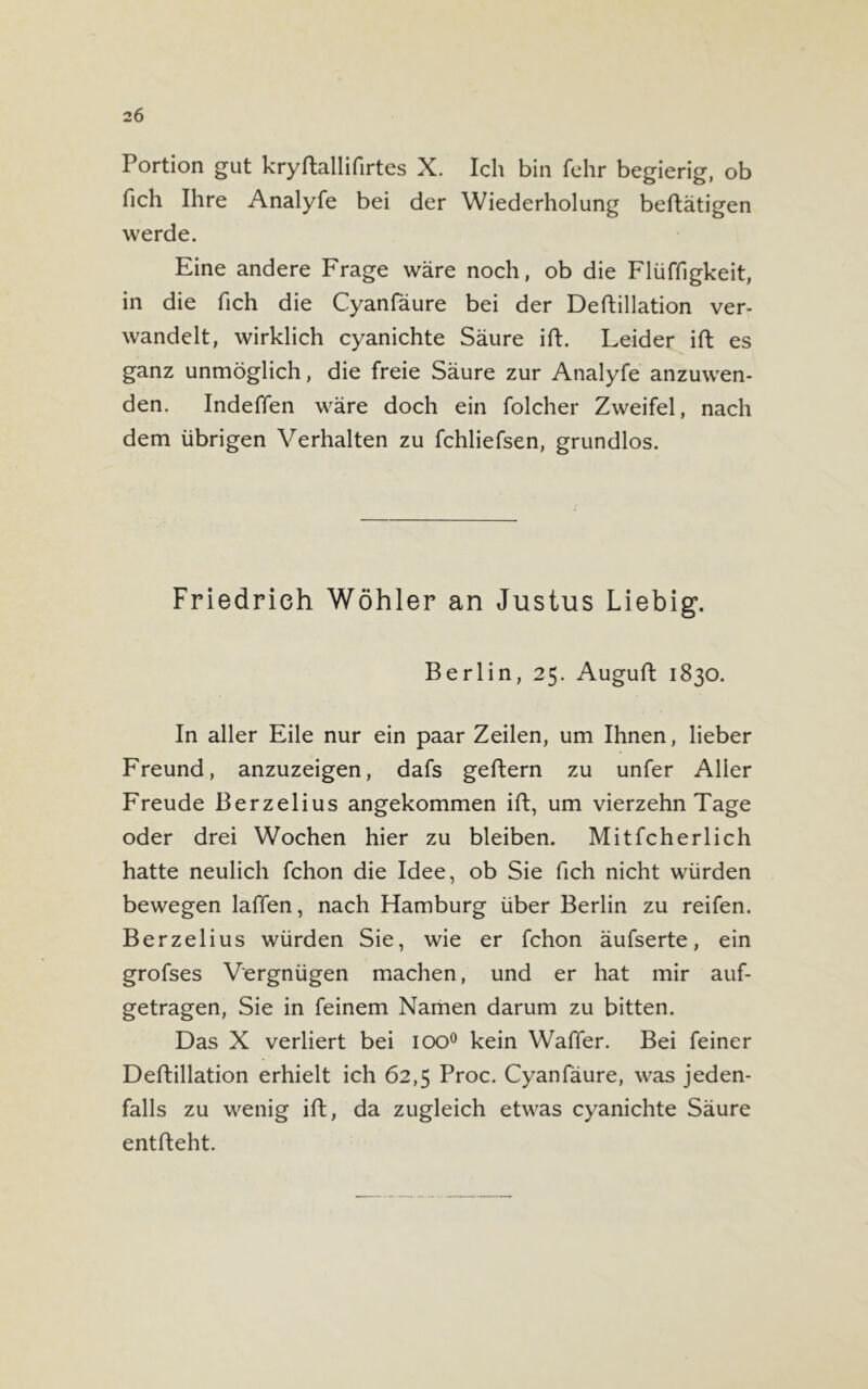 Portion gut kryftallifirtes X. Ich bin fehr begierig, ob fich Ihre Analyfe bei der Wiederholung beftätigen werde. Eine andere Frage wäre noch, ob die Flüffigkeit, in die fich die Cyanfäure bei der Deftillation ver- wandelt, wirklich cyanichte Säure ift. Leider ift es ganz unmöglich, die freie Säure zur Analyfe anzuwen- den. Indeffen wäre doch ein folcher Zweifel, nach dem übrigen Verhalten zu fchliefsen, grundlos. Friedrich Wöhler an Justus Liebig. Berlin, 25. Auguft 1830. In aller Eile nur ein paar Zeilen, um Ihnen, lieber Freund, anzuzeigen, dafs geftern zu unfer Aller Freude Berzelius angekommen ift, um vierzehn Tage oder drei Wochen hier zu bleiben. Mitfcherlich hatte neulich fchon die Idee, ob Sie fich nicht würden bewegen laffen, nach Hamburg über Berlin zu reifen. Berzelius würden Sie, wie er fchon äufserte, ein grofses Vergnügen machen, und er hat mir auf- getragen, Sie in feinem Namen darum zu bitten. Das X verliert bei ioo° kein Waffer. Bei feiner Deftillation erhielt ich 62,5 Proc. Cyanfäure, was jeden- falls zu wenig ift, da zugleich etwas cyanichte Säure entfteht.