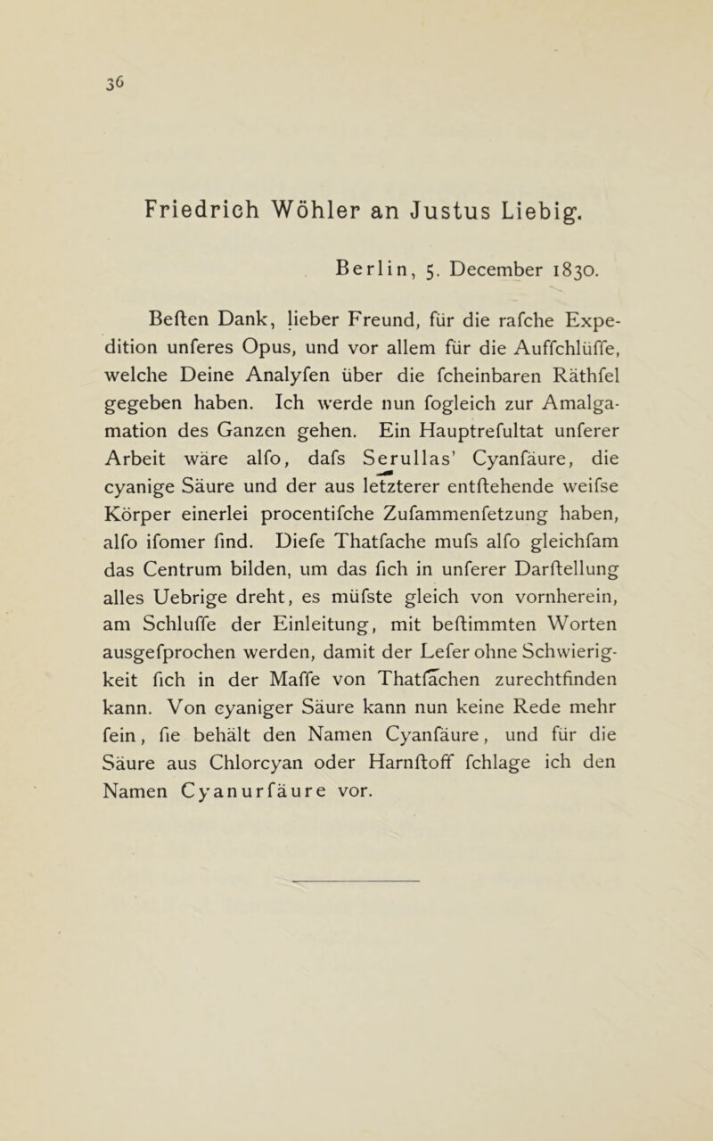 Friedrich Wöhler an Justus Liebig. Berlin, 5. December 1830. Berten Dank, lieber Freund, für die rafche Expe- dition unteres Opus, und vor allem für die Auffchlüffe, welche Deine Analyfen über die fcheinbaren Räthfel gegeben haben. Ich werde nun fogleich zur Amalga- mation des Ganzen gehen. Ein Hauptrefultat unterer Arbeit wäre alfo, dafs Serullas’ Cyanfäure, die cyanige Säure und der aus letzterer entftehende weifse Körper einerlei procentifche Zufammenfetzung haben, alfo ifomer find. Diefe Thatfache mufs alfo gleichfam das Centrum bilden, um das fich in unterer Darftellung alles Uebrige dreht, es müfste gleich von vornherein, am Schluffe der Einleitung, mit beftimmten Worten ausgefprochen werden, damit der Lefer ohne Schwierig- keit fich in der Maffe von Thatfachen zurechtfinden kann. Von eyaniger Säure kann nun keine Rede mehr fein, fie behält den Namen Cyanfäure, und für die Säure aus Chlorcyan oder Harnftoff fchlage ich den Namen Cyanurfäure vor.