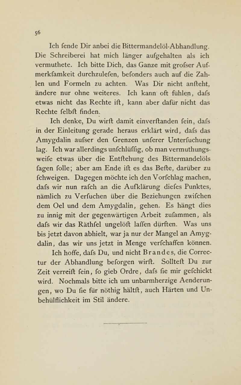 Ich fende Dir anbei die Bittermandelöl-Abhandlung. Die Schreiberei hat mich länger aufgehalten als ich vermuthete. Ich bitte Dich, das Ganze mit grofser Auf- merkfamkeit durchzulefen, befonders auch auf die Zah- len und Formeln zu achten. Was Dir nicht anfteht, ändere nur ohne weiteres. Ich kann oft fühlen, dafs etwas nicht das Rechte ift, kann aber dafür nicht das Rechte felbft finden. Ich denke, Du wirft damit einverftanden fein, dafs in der Einleitung gerade heraus erklärt wird, dafs das Amygdalin aufser den Grenzen unferer Unterfuchung lag. Ich war allerdings unfchlüffig, ob man vermuthungs- weife etwas über die Entftehung des Bittermandelöls fagen folle; aber am Ende ift es das Befte, darüber zu fchweigen. Dagegen möchte ich den Vorfchlag machen, dafs wir nun rafch an die Aufklärung diefes Punktes, nämlich zu Verfuchen über die Beziehungen zwifchen dem Oel und dem Amygdalin, gehen. Es hängt dies zu innig mit der gegenwärtigen Arbeit zufammen, als dafs wir das Räthfel ungelöft laffen dürften. Was uns bis jetzt davon abhielt, war ja nur der Mangel an Amyg- dalin, das wir uns jetzt in Menge verfchaffen können. Ich hoffe, dafs Du, und nicht Brandes, die Correc- tur der Abhandlung beforgen wirft. Sollteft Du zur Zeit verreift fein, fo gieb Ordre, dafs fie mir gefchickt wird. Nochmals bitte ich um unbarmherzige Aenderun- gen, wo Du fie für nöthig hältft, auch Härten und Un- behülflichkeit im Stil ändere.