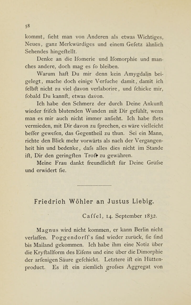 kommt, fieht man von Anderen als etwas Wichtiges, Neues, ganz Merkwürdiges und einem Gefetz ähnlich Sehendes hingeftellt. Denke an die Ifomerie und Ifomorphie und man- ches andere, doch mag es fo bleiben. Warum haft Du mir denn kein Amygdalin bei- gelegt, mache doch einige Verfuche damit, damit ich felbft nicht zu viel davon verlaborire, und fchicke mir, fobald Du kannft, etwas davon. Ich habe den Schmerz der durch Deine Ankunft wieder frifch blutenden Wunden mit Dir gefühlt, wenn man es mir auch nicht immer anfieht. Ich habe ftets vermieden, mit Dir davon zu fprechen, es wäre vielleicht beffer gewefen, das Gegentheil zu thun. Sei ein Mann, richte den Blick mehr vorwärts als nach der Vergangen- heit hin und bedenke, dafs alles dies nicht im Stande ift, Dir den geringften Troflf zu gewähren. Meine Frau dankt freundlichft für Deine Grüfse und erwidert fie. Friedrich Wöhler an Justus Liebig. Caffel, 14. September 1832. Magnus wird nicht kommen, er kann Berlin nicht verlaffen. Poggendorffs find wieder zurück, fie find bis Mailand gekommen. Ich habe ihm eine Notiz über die Kryftallform des Eifens und eine über die Dimorphie der arfenigen Säure gefchickt. Letztere ift ein Hütten- product. Es ift ein ziemlich grofses Aggregat von