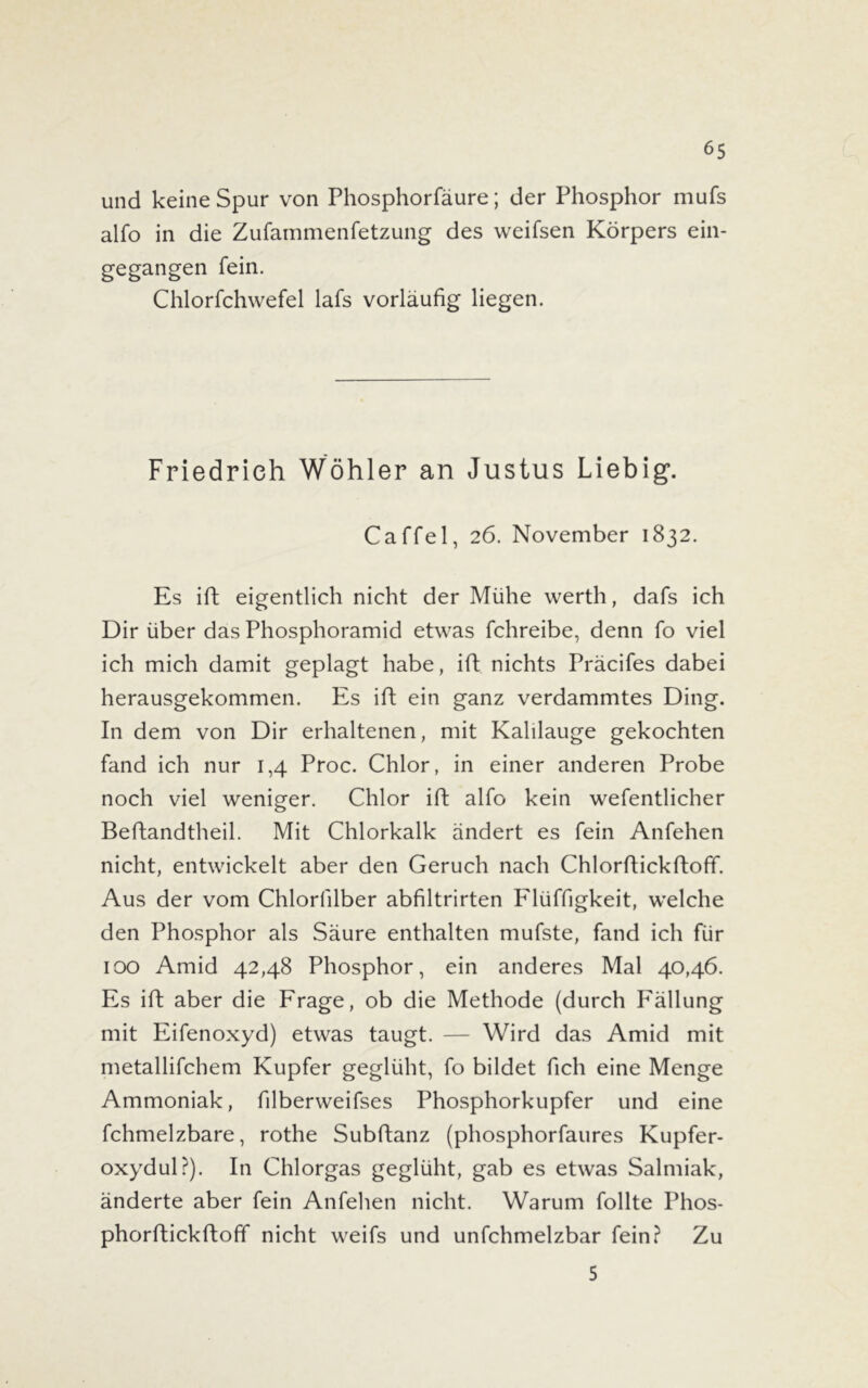 und keine Spur von Phosphorfäure; der Phosphor mufs alfo in die Zufammenfetzung des weifsen Körpers ein- gegangen fein. Chlorfchwefel lafs vorläufig liegen. Friedrich Wöhler an Justus Liebig. Caffel, 26. November 1832. Es ift eigentlich nicht der Mühe werth, dafs ich Dir über das Phosphoramid etwas fchreibe, denn fo viel ich mich damit geplagt habe, ift nichts Präcifes dabei herausgekommen. Es ift ein ganz verdammtes Ding. In dem von Dir erhaltenen, mit Kalilauge gekochten fand ich nur 1,4 Proc. Chlor, in einer anderen Probe noch viel weniger. Chlor ift alfo kein wefentlicher Beftandtheil. Mit Chlorkalk ändert es fein Anfehen nicht, entwickelt aber den Geruch nach Chlorftickftoff. Aus der vom Chlorlilber abfiltrirten Flüffigkeit, welche den Phosphor als Säure enthalten mufste, fand ich für 100 Amid 42,48 Phosphor, ein anderes Mal 40,46. Es ift aber die Frage, ob die Methode (durch Fällung mit Eifenoxyd) etwas taugt. — Wird das Amid mit metallifchem Kupfer geglüht, fo bildet fich eine Menge Ammoniak, filberweifses Phosphorkupfer und eine fchmelzbare, rothe Subftanz (phosphorfaures Kupfer- oxydul?). In Chlorgas geglüht, gab es etwas Salmiak, änderte aber fein Anfehen nicht. Warum follte Phos- phorftickftoff nicht weifs und unfchmelzbar fein? Zu 5